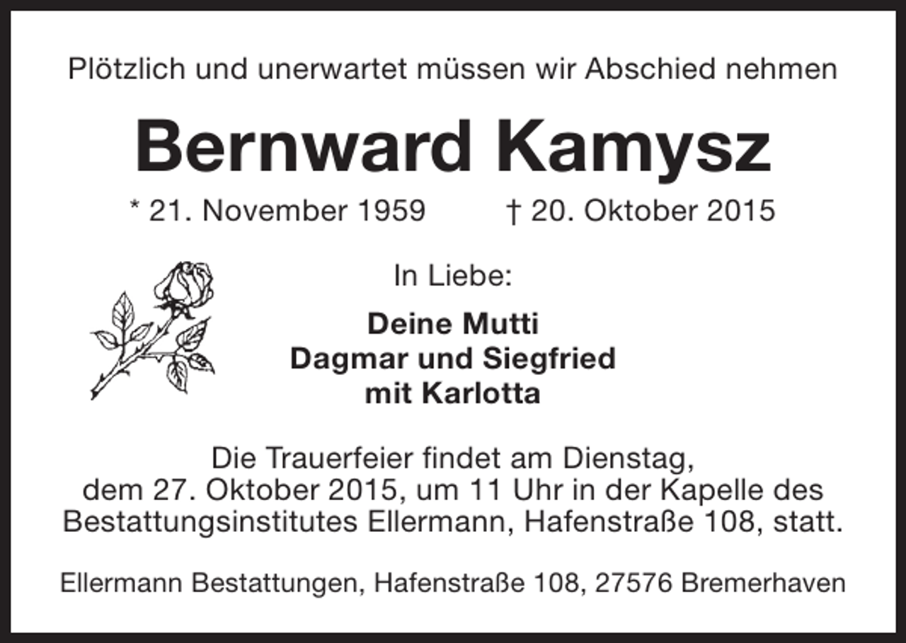 <p>Plötzlich und unerwartet müssen wir Abschied nehmen</p>
<p>Bernward Kamysz</p>
<p>* 21. November 1959</p>
<p>† 20. Oktober 2015</p>
<p>In Liebe:<br />Deine Mutti<br />Dagmar und Siegfried<br />mit Karlotta<br />Die Trauerfeier findet am Dienstag,<br />dem 27. Oktober 2015, um 11 Uhr in der Kapelle des<br />Bestattungsinstitutes Ellermann, Hafenstraße 108, statt.<br />Ellermann Bestattungen, Hafenstraße 108, 27576 Bremerhaven</p>