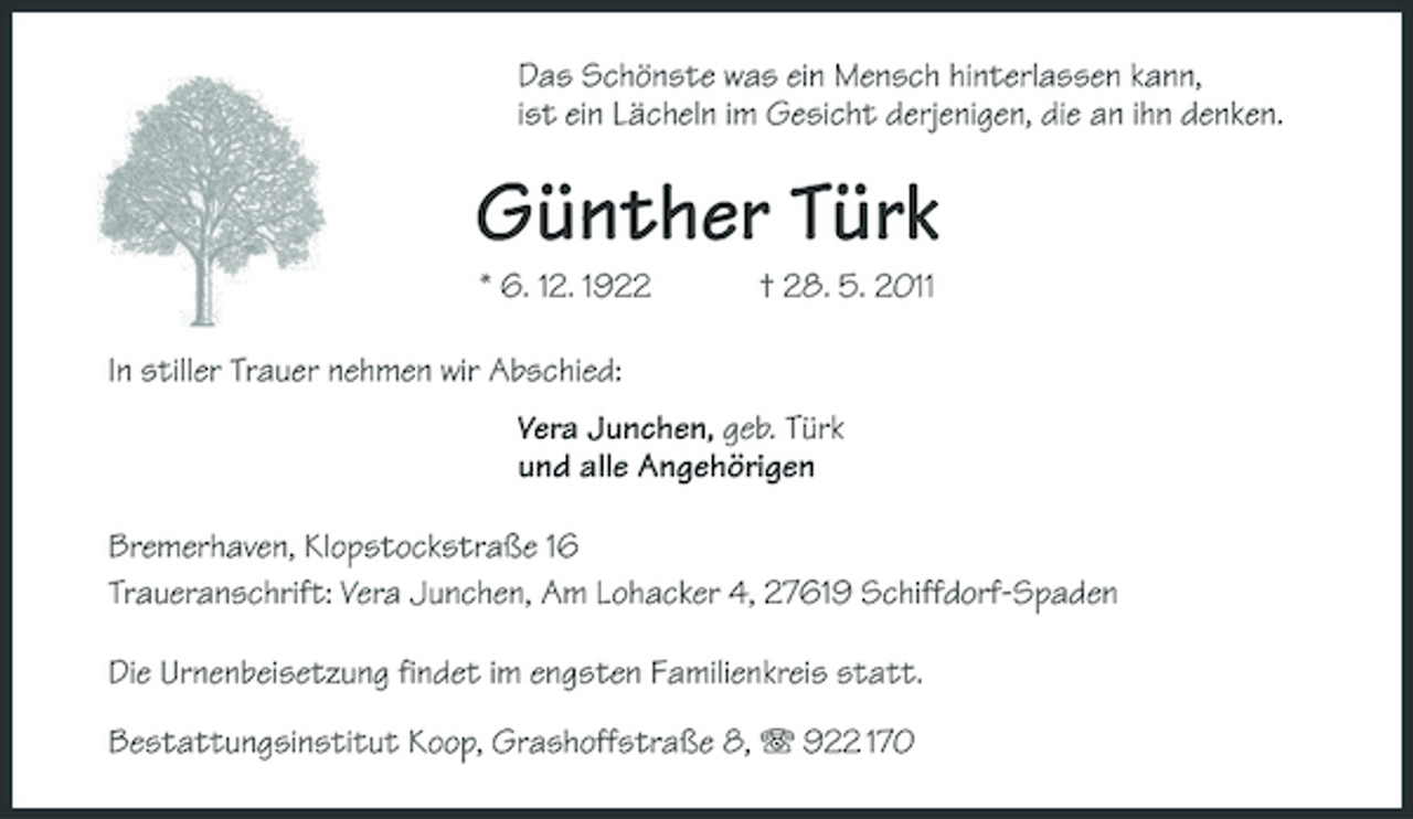 <p>Das Schönste was ein Mensch hinterlassen kann, ist ein Lächeln im Gesicht derjenigen, die an ihn denken.</p><p>Günther Türk<br />* 6. 12. 1922 In stiller Trauer nehmen wir Abschied: Vera Junchen, geb. Türk und alle Angehörigen Bremerhaven, Klopstockstraße 16 Traueranschrift: Vera Junchen, Am Lohacker 4, 27619 Schiffdorf-Spaden Die Urnenbeisetzung findet im engsten Familienkreis statt. Bestattungsinstitut Koop, Grashoffstraße 8, 922 170 † 28. 5. 2011</p>