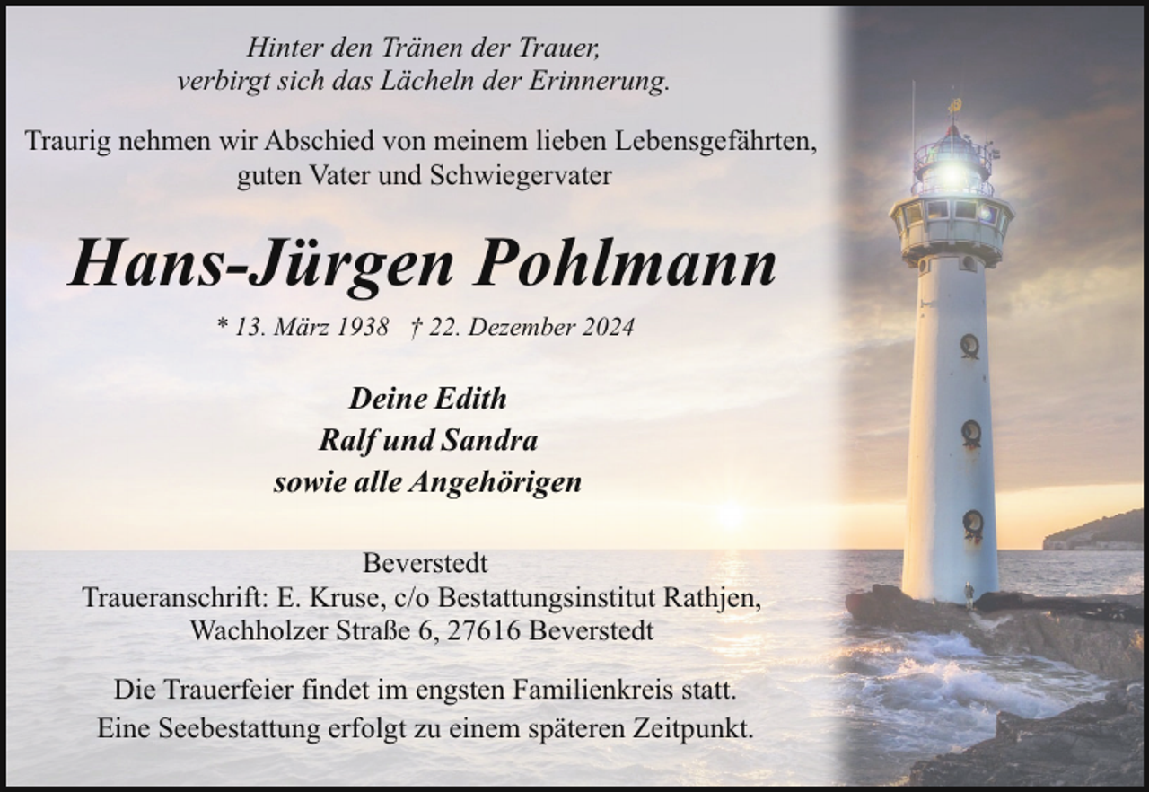 <p>Hinter den Tränen der Trauer,<br />verbirgt sich das Lächeln der Erinnerung.<br />Traurig nehmen wir Abschied von meinem lieben Lebensgefährten,<br />guten Vater und Schwiegervater</p><p>Hans-Jürgen Pohlmann<br />* 13. März 1938 † 22. Dezember 2024</p><p>Deine Edith<br />Ralf und Sandra<br />sowie alle Angehörigen<br />Beverstedt<br />Traueranschrift: E. Kruse, c/o Bestattungsinstitut Rathjen,<br />Wachholzer Straße 6, 27616 Beverstedt<br />Die Trauerfeier findet im engsten Familienkreis statt.<br />Eine Seebestattung erfolgt zu einem späteren Zeitpunkt.</p>