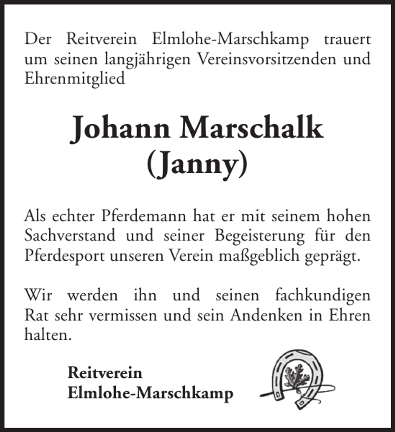 <p>Der Reitverein Elmlohe-Marschkamp trauert<br />um seinen langjährigen Vereinsvorsitzenden und<br />Ehrenmitglied</p><p>Johann Marschalk<br />(Janny)<br />Als echter Pferdemann hat er mit seinem hohen<br />Sachverstand und seiner Begeisterung für den<br />Pferdesport unseren Verein maßgeblich geprägt.<br />Wir werden ihn und seinen fachkundigen<br />Rat sehr vermissen und sein Andenken in Ehren<br />halten.<br />Reitverein<br />Elmlohe-Marschkamp</p>