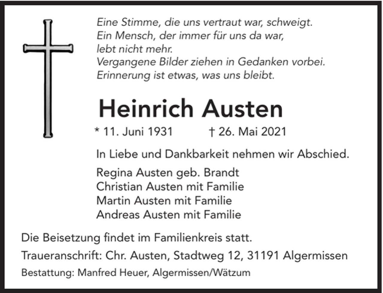 <p>Eine Stimme, die uns vertraut war, schweigt.<br />Ein Mensch, der immer für uns da war,<br />lebt nicht mehr.<br />Vergangene Bilder ziehen in Gedanken vorbei.<br />Erinnerung ist etwas, was uns bleibt.</p><p>Heinrich Austen</p><p>* 11. Juni 1931</p><p>† 26. Mai 2021</p><p>In Liebe und Dankbarkeit nehmen wir Abschied.<br />Regina Austen geb. Brandt<br />Christian Austen mit Familie<br />Martin Austen mit Familie<br />Andreas Austen mit Familie<br />Die Beisetzung findet im Familienkreis statt.<br />Traueranschrift: Chr. Austen, Stadtweg 12, 31191 Algermissen<br />Bestattung: Manfred Heuer, Algermissen/Wätzum</p>