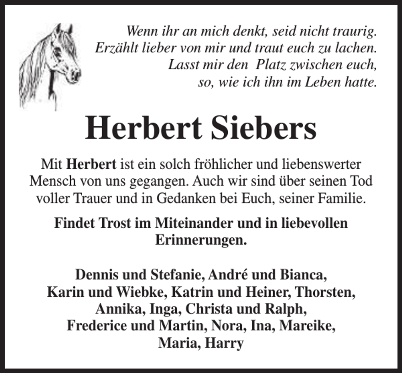 <p>Wenn ihr an mich denkt, seid nicht traurig.<br />Erzählt lieber von mir und traut euch zu lachen.<br />Lasst mir den Platz zwischen euch,<br />so, wie ich ihn im Leben hatte.</p><p>Herbert Siebers<br />Mit Herbert ist ein solch fröhlicher und liebenswerter<br />Mensch von uns gegangen. Auch wir sind über seinen Tod<br />voller Trauer und in Gedanken bei Euch, seiner Familie.<br />Findet Trost im Miteinander und in liebevollen<br />Erinnerungen.<br />Dennis und Stefanie, André und Bianca,<br />Karin und Wiebke, Katrin und Heiner, Thorsten,<br />Annika, Inga, Christa und Ralph,<br />Frederice und Martin, Nora, Ina, Mareike,<br />Maria, Harry</p>