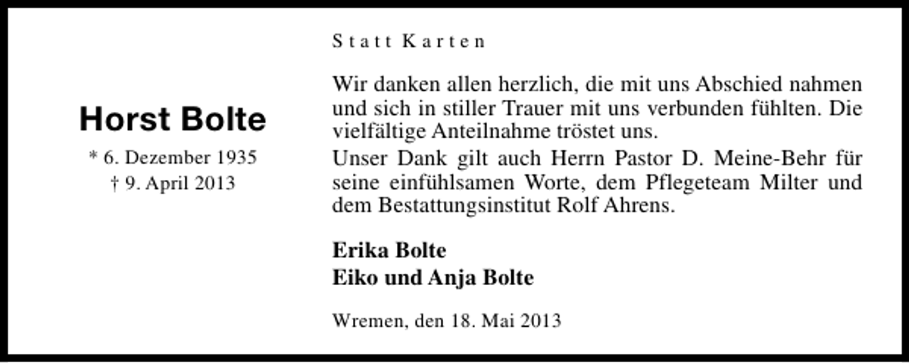 <p>Statt Karten</p><p>Horst Bolte<br />* 6. Dezember 1935<br />† 9. April 2013</p><p>Wir danken allen herzlich, die mit uns Abschied nahmen<br />und sich in stiller Trauer mit uns verbunden fühlten. Die<br />vielfältige Anteilnahme tröstet uns.<br />Unser Dank gilt auch Herrn Pastor D. Meine-Behr für<br />seine einfühlsamen Worte, dem Pflegeteam Milter und<br />dem Bestattungsinstitut Rolf Ahrens.<br />Erika Bolte<br />Eiko und Anja Bolte<br />Wremen, den 18. Mai 2013</p>