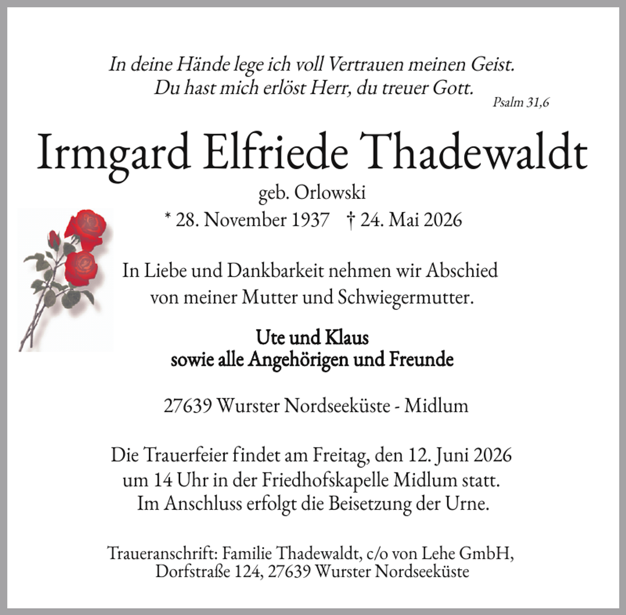 <p>In deine Hände lege ich voll Vertrauen meinen Geist.<br />Du hast mich erlöst Herr, du treuer Gott.</p>
<p>Psalm 31,6</p>
<p>Irmgard El riede Thadewaldt<br />geb. Orlowski<br />* 28. November 1937 † 24. Mai 2026</p>
<p>In Liebe und Dankbarkeit nehmen wir Abschied<br />von meiner Mutter und Schwiegermutter.<br />Ute und Klaus<br />sowie alle Angehörigen und Freunde<br />27639 Wurster Nordseeküste - Midlum<br />Die Trauer eier indet am Freitag, den 12. Juni 2026<br />um 14 Uhr in der Friedho skapelle Midlum statt.<br />Im Anschluss er olgt die Beisetzung der Urne.<br />Traueranschri t: Familie Thadewaldt, c/o von Lehe GmbH,<br />Dor straße 124, 27639 Wurster Nordseeküste</p>