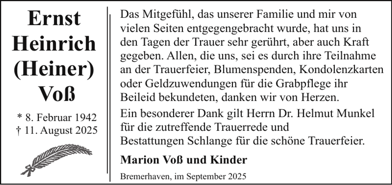 <p>Ernst<br />Heinrich<br />(Heiner)<br />Voß<br />* 8. Februar 1942<br />† 11. August 2025</p><p>Das Mitgefühl, das unserer Familie und mir von<br />vielen Seiten entgegengebracht wurde, hat uns in<br />den Tagen der Trauer sehr gerührt, aber auch Kraft<br />gegeben. Allen, die uns, sei es durch ihre Teilnahme<br />an der Trauerfeier, Blumenspenden, Kondolenzkarten<br />oder Geldzuwendungen für die Grabpflege ihr<br />Beileid bekundeten, danken wir von Herzen.<br />Ein besonderer Dank gilt Herrn Dr. Helmut Munkel<br />für die zutreffende Trauerrede und<br />Bestattungen Schlange für die schöne Trauerfeier.<br />Marion Voß und Kinder<br />Bremerhaven, im September 2025</p>