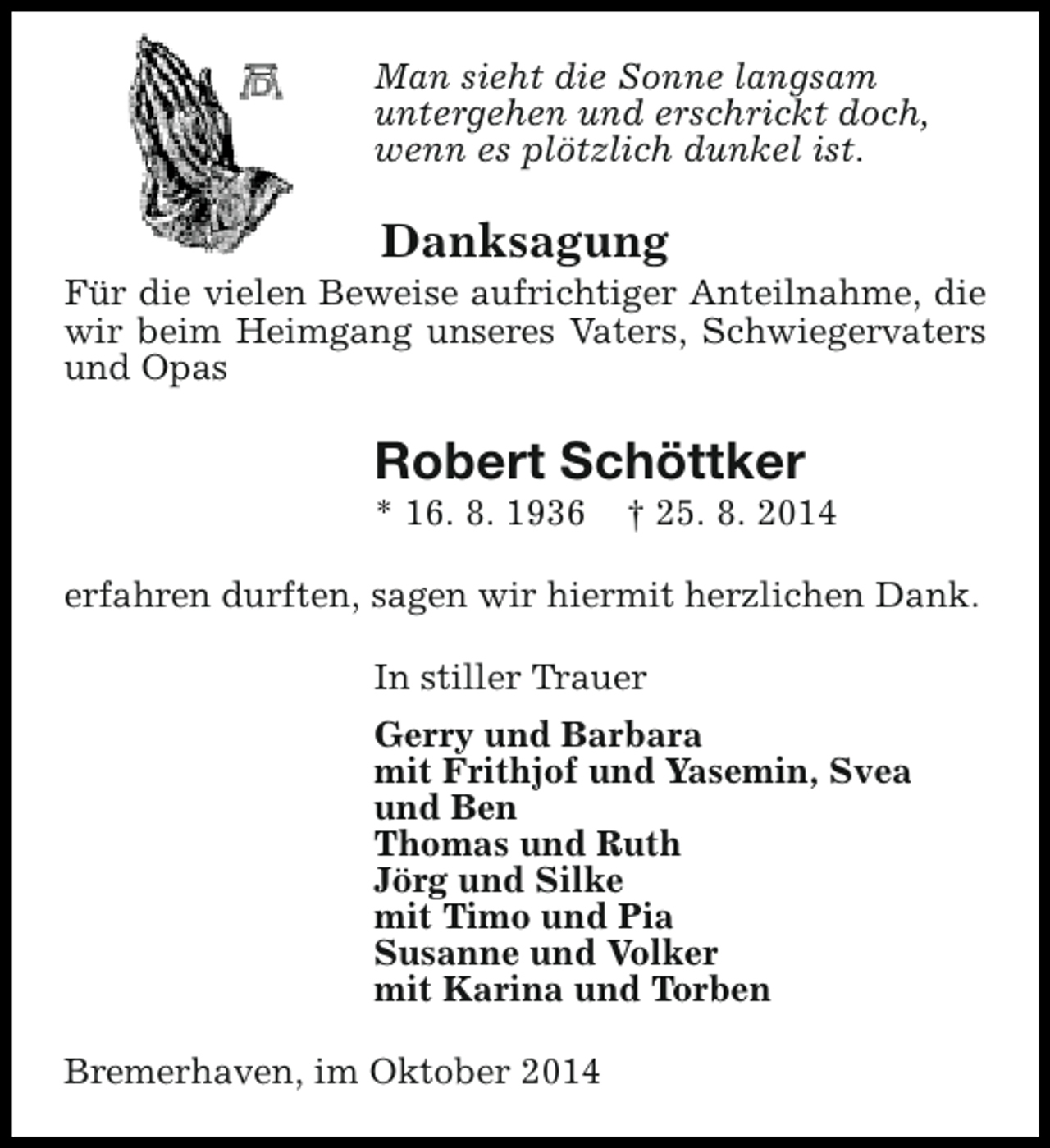<p>Man sieht die Sonne langsam<br />untergehen und erschrickt doch,<br />wenn es plötzlich dunkel ist.</p><p>Danksagung</p><p>Für die vielen Beweise aufrichtiger Anteilnahme, die<br />wir beim Heimgang unseres Vaters, Schwiegervaters<br />und Opas</p><p>Robert Schöttker</p><p>* 16. 8. 1936</p><p>† 25. 8. 2014</p><p>erfahren durften, sagen wir hiermit herzlichen Dank.<br />In stiller Trauer<br />Gerry und Barbara<br />mit Frithjof und Yasemin, Svea<br />und Ben<br />Thomas und Ruth<br />Jörg und Silke<br />mit Timo und Pia<br />Susanne und Volker<br />mit Karina und Torben<br />Bremerhaven, im Oktober 2014</p>