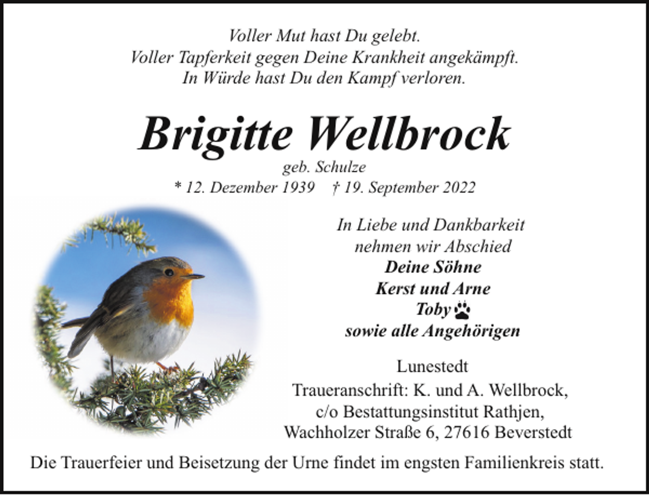 <p>Voller Mut hast Du gelebt.<br />Voller Tapferkeit gegen Deine Krankheit angekämpft.<br />In Würde hast Du den Kampf verloren.</p><p>Brigitte Wellbrock<br />geb. Schulze<br />* 12. Dezember 1939 † 19. September 2022</p><p>In Liebe und Dankbarkeit<br />nehmen wir Abschied<br />Deine Söhne<br />Kerst und Arne<br />Toby<br />sowie alle Angehörigen<br />Lunestedt<br />Traueranschrift: K. und A. Wellbrock,<br />c/o Bestattungsinstitut Rathjen,<br />Wachholzer Straße 6, 27616 Beverstedt<br />Die Trauerfeier und Beisetzung der Urne findet im engsten Familienkreis statt.</p>