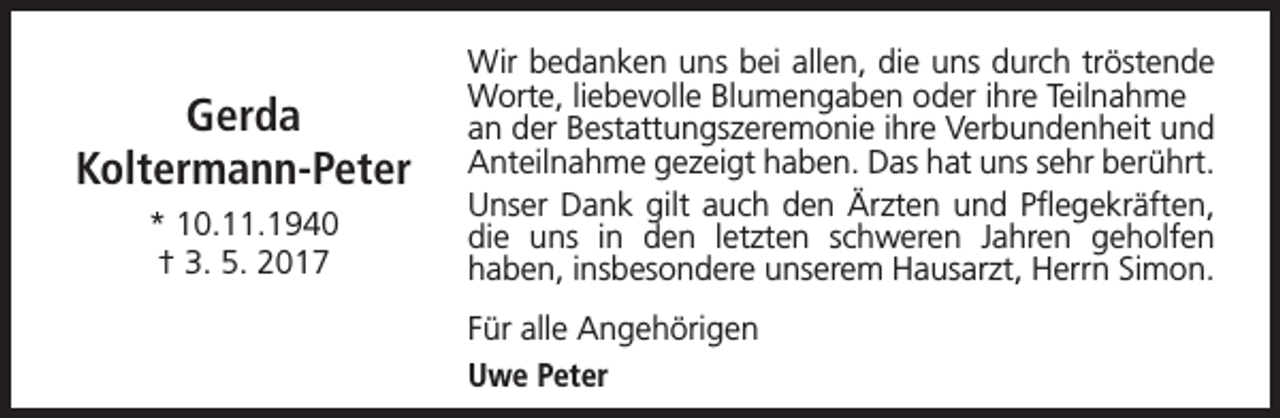 <p>Gerda<br />Koltermann-Peter<br />* 10.11.1940<br />† 3. 5. 2017</p><p>Wir bedanken uns bei allen, die uns durch tröstende<br />Worte, liebevolle Blumengaben oder ihre Teilnahme<br />an der Bestattungszeremonie ihre Verbundenheit und<br />Anteilnahme gezeigt haben. Das hat uns sehr berührt.<br />Unser Dank gilt auch den Ärzten und Pflegekräften,<br />die uns in den letzten schweren Jahren geholfen<br />haben, insbesondere unserem Hausarzt, Herrn Simon.<br />Für alle Angehörigen<br />Uwe Peter</p>