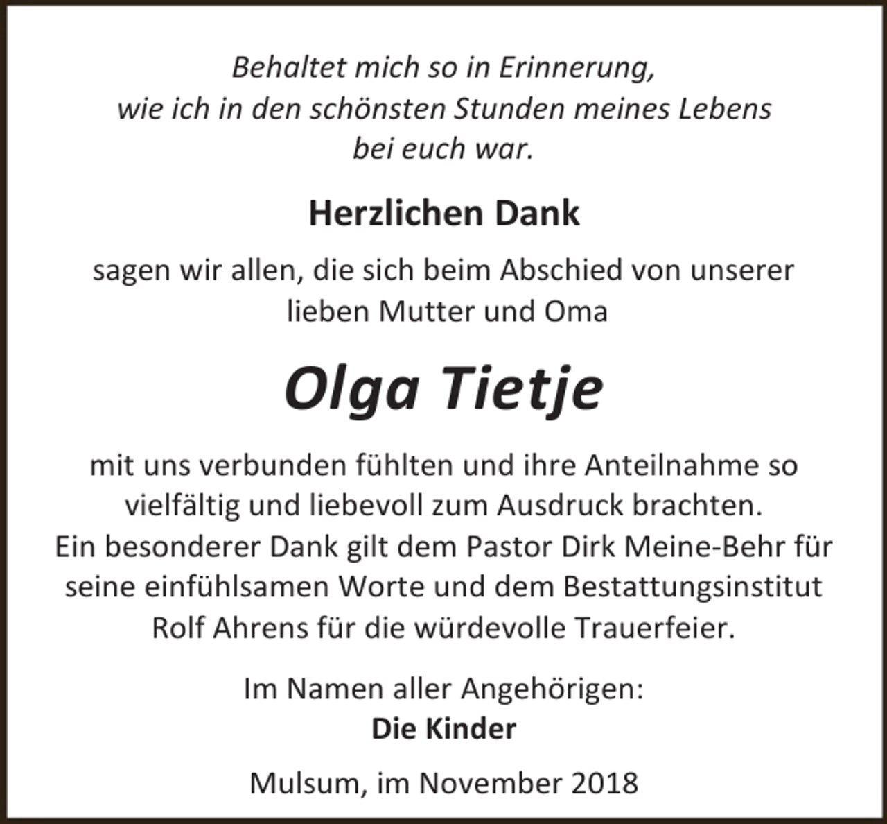 <p>Behaltet mich so in Erinnerung,<br />wie ich in den schönsten Stunden meines Lebens<br />bei euch war.</p><p>Herzlichen Dank<br />sagen wir allen, die sich beim Abschied von unserer<br />lieben Mutter und Oma</p><p>Olga Tietje<br />mit uns verbunden fühlten und ihre Anteilnahme so<br />vielfältig und liebevoll zum Ausdruck brachten.<br />Ein besonderer Dank gilt dem Pastor Dirk Meine-Behr für<br />seine einfühlsamen Worte und dem Bestattungsinstitut<br />Rolf Ahrens für die würdevolle Trauerfeier.<br />Im Namen aller Angehörigen:<br />Die Kinder<br />Mulsum, im November 2018</p>