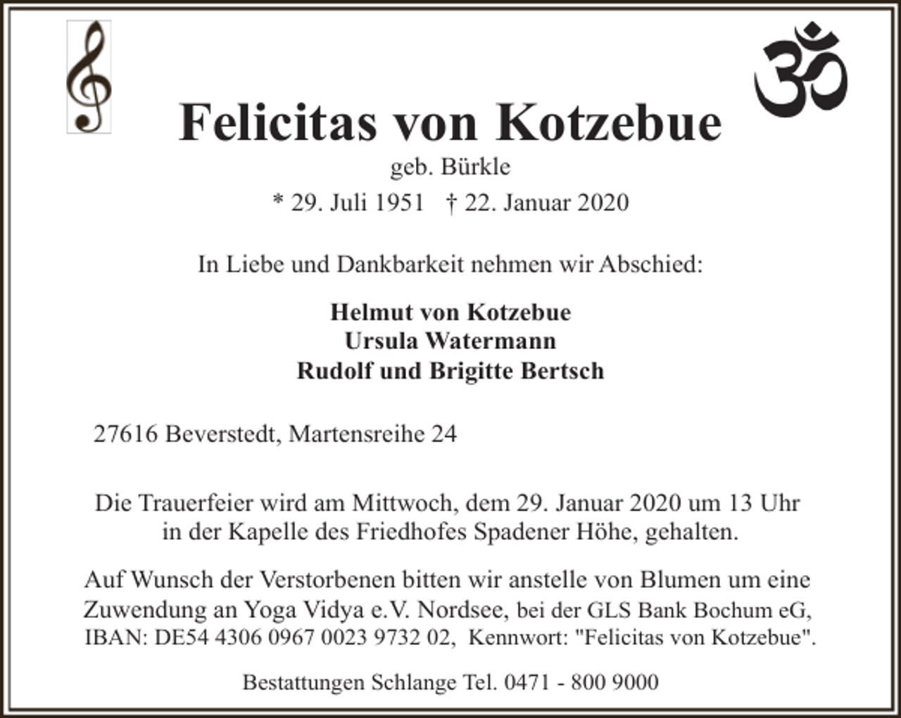 <p>Felicitas von Kotzebue<br />geb. Bürkle<br />* 29. Juli 1951 † 22. Januar 2020</p><p>In Liebe und Dankbarkeit nehmen wir Abschied:<br />Helmut von Kotzebue<br />Ursula Watermann<br />Rudolf und Brigitte Bertsch<br />27616 Beverstedt, Martensreihe 24<br />Die Trauerfeier wird am Mittwoch, dem 29. Januar 2020 um 13 Uhr<br />in der Kapelle des Friedhofes Spadener Höhe, gehalten.<br />Auf Wunsch der Verstorbenen bitten wir anstelle von Blumen um eine<br />Zuwendung an Yoga Vidya e.V. Nordsee, bei der GLS Bank Bochum eG,</p><p>IBAN: DE5306 0967 0023 9732 02, Kennwort: "Felicitas von Kotzebue".<br />Bestattungen Schlange Tel. 0471 - 800 9000</p>