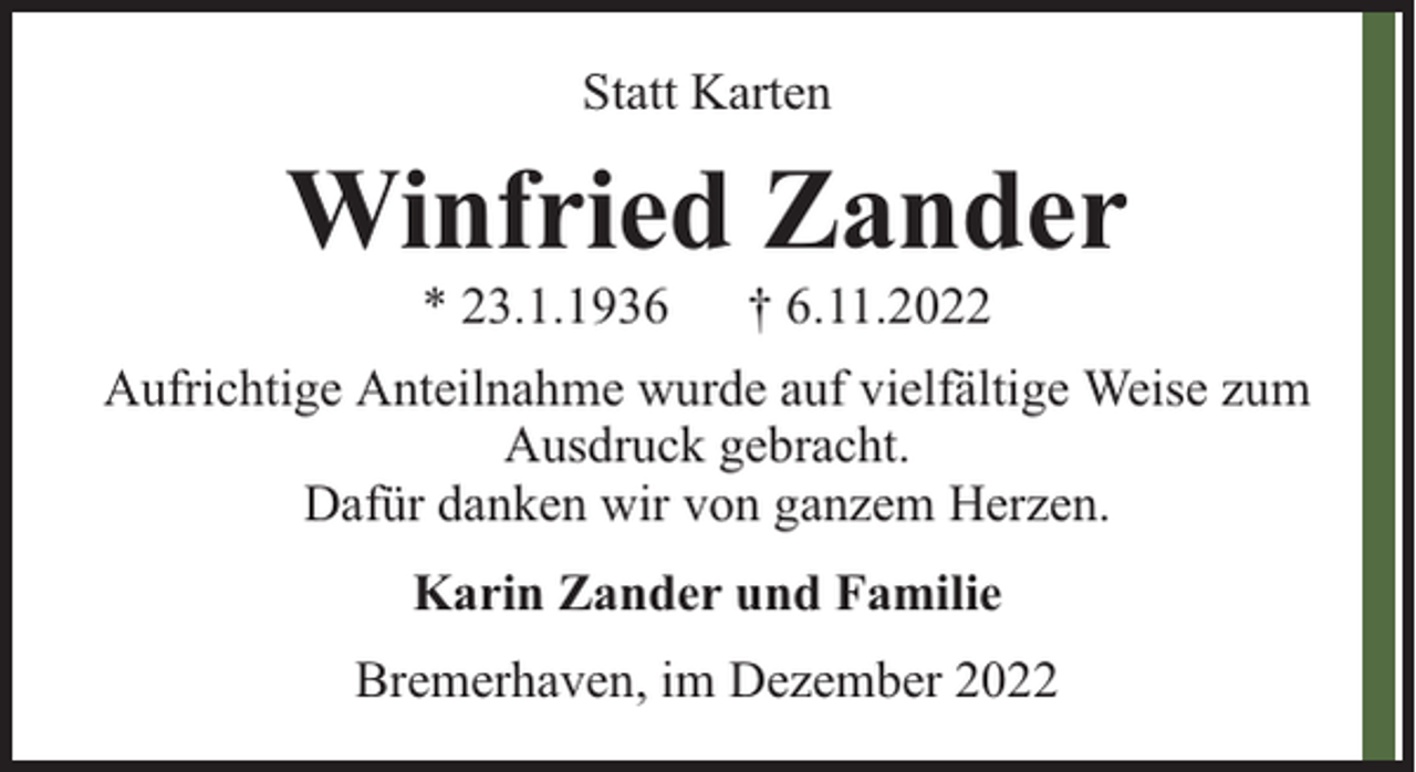 <p>Statt Karten</p><p>Winfried Zander<br />* 23.1.1936</p><p>† 6.11.2022</p><p>Aufrichtige Anteilnahme wurde auf vielfältige Weise zum<br />Ausdruck gebracht.<br />Dafür danken wir von ganzem Herzen.<br />Karin Zander und Familie<br />Bremerhaven, im Dezember 2022</p>