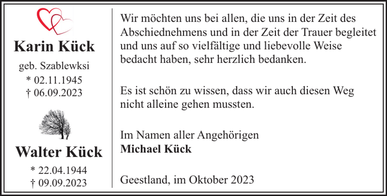 <p>Karin Kück<br />geb. Szablewksi<br />* 02.11.1945<br />† 06.09.2023</p><p>Walter Kück<br />* 22.04.1944<br />† 09.09.2023</p><p>Wir möchten uns bei allen, die uns in der Zeit des<br />Abschiednehmens und in der Zeit der Trauer begleitet<br />und uns auf so vielfältige und liebevolle Weise<br />bedacht haben, sehr herzlich bedanken.<br />Es ist schön zu wissen, dass wir auch diesen Weg<br />nicht alleine gehen mussten.<br />Im Namen aller Angehörigen<br />Michael Kück<br />Geestland, im Oktober 2023</p>