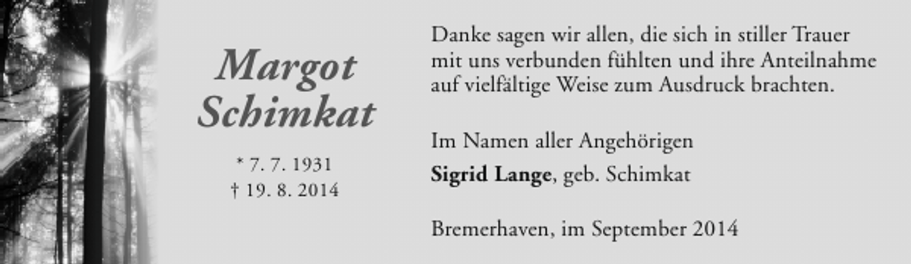 <p>Margot<br />Schimkat<br />* 7. 7. 1931<br />† 19. 8. 2014</p><p>Danke sagen wir allen, die sich in stiller Trauer<br />mit uns verbunden fühlten und ihre Anteilnahme<br />auf vielfältige Weise zum Ausdruck brachten.<br />Im Namen aller Angehörigen<br />Sigrid Lange, geb. Schimkat<br />Bremerhaven, im September 2014</p>
