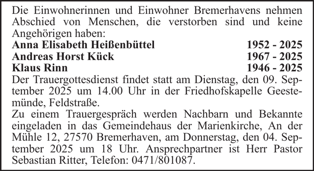 <p>Die Einwohnerinnen und Einwohner Bremerhavens nehmen<br />Abschied von Menschen, die verstorben sind und keine<br />Angehörigen haben:<br />Anna Elisabeth Heißenbüttel<br />1952 - 2025<br />Andreas Horst Kück<br />1967 - 2025<br />Klaus Rinn<br />1946 - 2025<br />Der Trauergottesdienst findet statt am Dienstag, den 09. September 2025 um 14.00 Uhr in der Friedhofskapelle Geestemünde, Feldstraße.<br />Zu einem Trauergespräch werden Nachbarn und Bekannte<br />eingeladen in das Gemeindehaus der Marienkirche, An der<br />Mühle 12, 27570 Bremerhaven, am Donnerstag, den 04. September 2025 um 18 Uhr. Ansprechpartner ist Herr Pastor<br />Sebastian Ritter, Telefon: 0471/801087.</p>