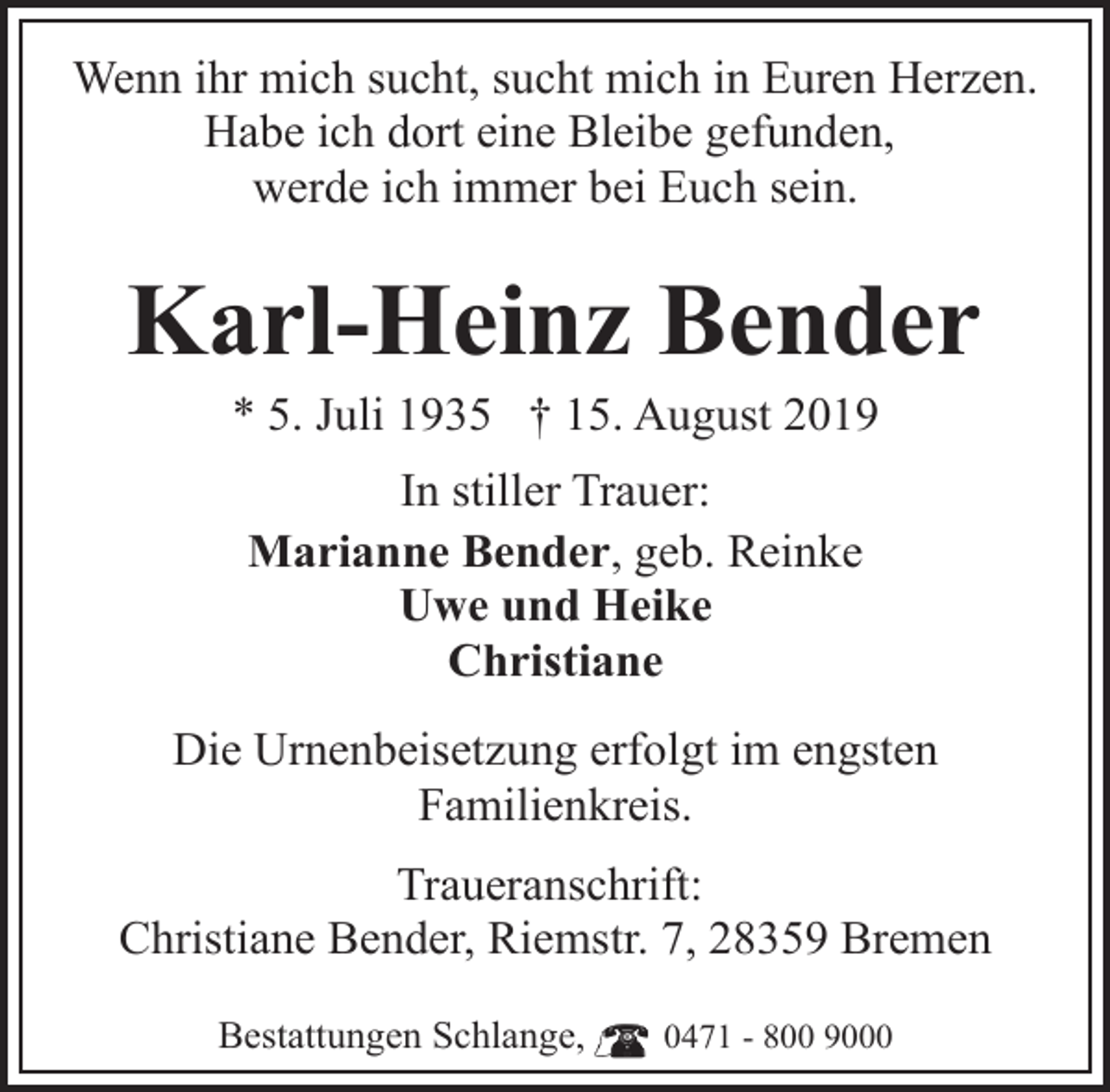 <p>Wenn ihr mich sucht, sucht mich in Euren Herzen.<br />Habe ich dort eine Bleibe gefunden,<br />werde ich immer bei Euch sein.</p><p>Karl-Heinz Bender<br />* 5. Juli 1935 † 15. August 2019<br />In stiller Trauer:<br />Marianne Bender, geb. Reinke<br />Uwe und Heike<br />Christiane<br />Die Urnenbeisetzung erfolgt im engsten<br />Familienkreis.<br />Traueranschrift:<br />Christiane Bender, Riemstr. 7, 28359 Bremen<br />Bestattungen Schlange,</p><p>0471 - 800 9000</p>