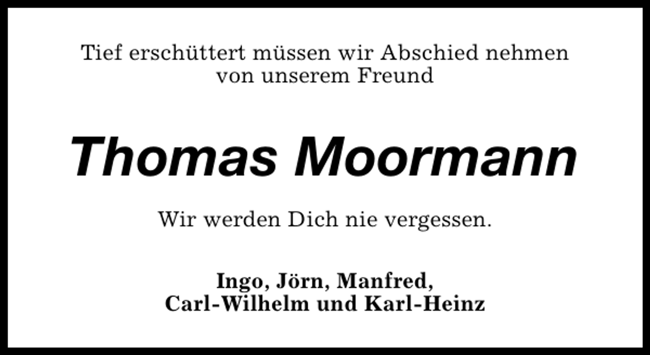 <p>Tief erschüttert müssen wir Abschied nehmen<br />von unserem Freund</p><p>Thomas Moormann<br />Wir werden Dich nie vergessen.<br />Ingo, Jörn, Manfred,<br />Carl-Wilhelm und Karl-Heinz</p>