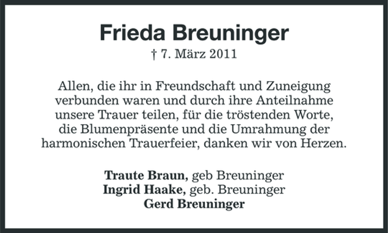 <p>Frieda Breuninger<br />† 7. März 2011 Allen, die ihr in Freundschaft und Zuneigung verbunden waren und durch ihre Anteilnahme unsere Trauer teilen, für die tröstenden Worte, die Blumenpräsente und die Umrahmung der harmonischen Trauerfeier, danken wir von Herzen. Traute Braun, geb Breuninger Ingrid Haake, geb. Breuninger Gerd Breuninger</p>