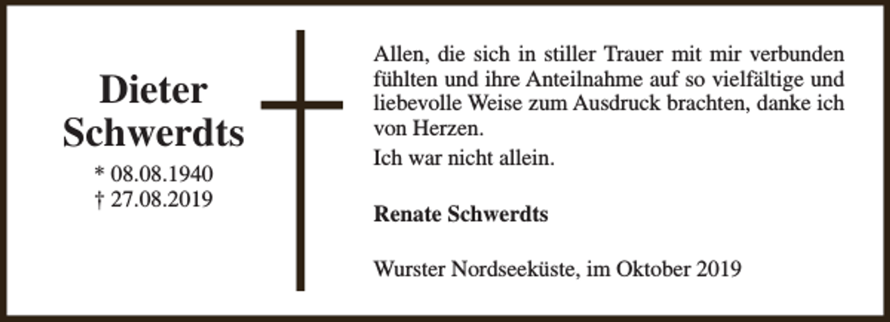 <p>Dieter<br />Schwerdts<br />* 08.08.1940<br />† 27.08.2019</p><p>Allen, die sich in stiller Trauer mit mir verbunden<br />fühlten und ihre Anteilnahme auf so vielfältige und<br />liebevolle Weise zum Ausdruck brachten, danke ich<br />von Herzen.<br />Ich war nicht allein.<br />Renate Schwerdts<br />Wurster Nordseeküste, im Oktober 2019</p>