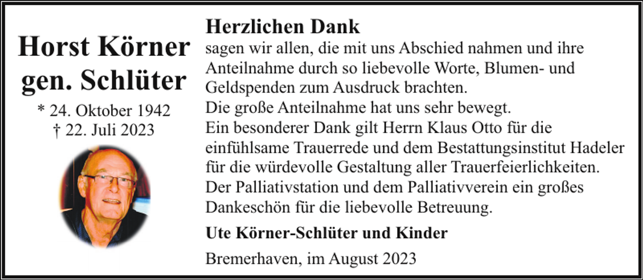 <p>Horst Körner<br />gen. Schlüter<br />* 24. Oktober 1942<br />† 22. Juli 2023</p><p>Herzlichen Dank</p><p>sagen wir allen, die mit uns Abschied nahmen und ihre<br />Anteilnahme durch so liebevolle Worte, Blumen- und<br />Geldspenden zum Ausdruck brachten.<br />Die große Anteilnahme hat uns sehr bewegt.<br />Ein besonderer Dank gilt Herrn Klaus Otto für die<br />einfühlsame Trauerrede und dem Bestattungsinstitut Hadeler<br />für die würdevolle Gestaltung aller Trauerfeierlichkeiten.<br />Der Palliativstation und dem Palliativverein ein großes<br />Dankeschön für die liebevolle Betreuung.<br />Ute Körner-Schlüter und Kinder<br />Bremerhaven, im August 2023</p>