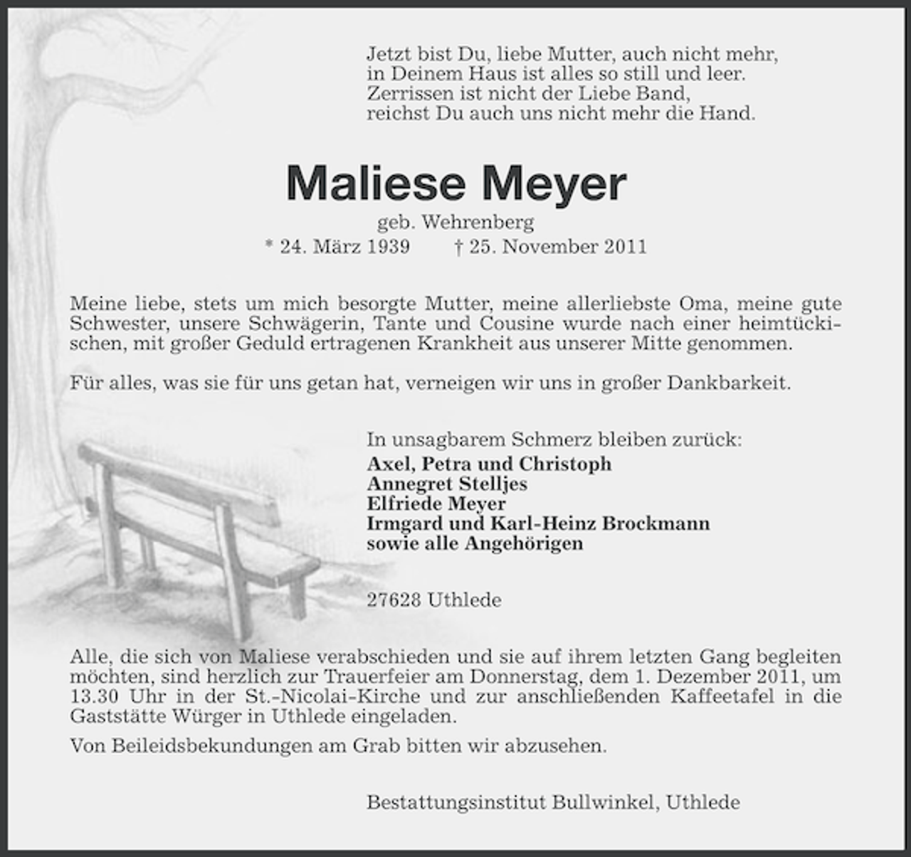 <p>Jetzt bist Du, liebe Mutter, auch nicht mehr,<br />in Deinem Haus ist alles so still und leer.<br />Zerrissen ist nicht der Liebe Band,<br />reichst Du auch uns nicht mehr die Hand.</p><p>Maliese Meyer<br />geb. Wehrenberg<br />* 24. März 1939<br />† 25. November 2011<br />Meine liebe, stets um mich besorgte Mutter, meine allerliebste Oma, meine gute<br />Schwester, unsere Schwägerin, Tante und Cousine wurde nach einer heimtückischen, mit großer Geduld ertragenen Krankheit aus unserer Mitte genommen.<br />Für alles, was sie für uns getan hat, verneigen wir uns in großer Dankbarkeit.<br />In unsagbarem Schmerz bleiben zurück:<br />Axel, Petra und Christoph<br />Annegret Stelljes<br />Elfriede Meyer<br />Irmgard und Karl-Heinz Brockmann<br />sowie alle Angehörigen<br />27628 Uthlede<br />Alle, die sich von Maliese verabschieden und sie auf ihrem letzten Gang begleiten<br />möchten, sind herzlich zur Trauerfeier am Donnerstag, dem 1. Dezember 2011, um<br />13.30 Uhr in der St.-Nicolai-Kirche und zur anschließenden Kaffeetafel in die<br />Gaststätte Würger in Uthlede eingeladen.<br />Von Beileidsbekundungen am Grab bitten wir abzusehen.<br />Bestattungsinstitut Bullwinkel, Uthlede</p>