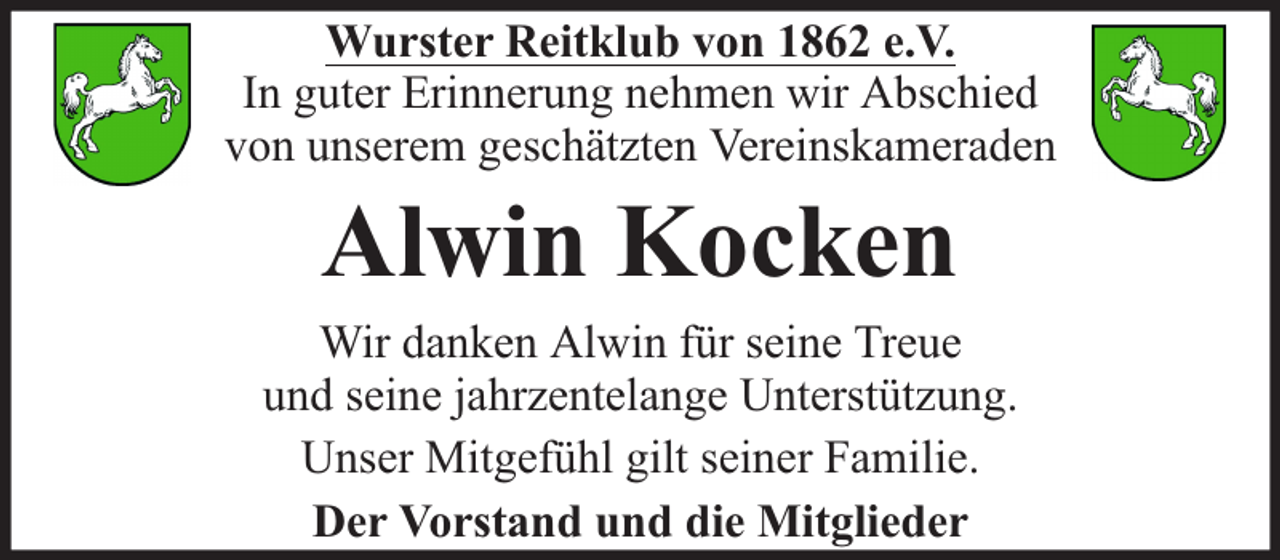 <p>Wurster Reitklub von 1862 e.V.<br />In guter Erinnerung nehmen wir Abschied<br />von unserem geschätzten Vereinskameraden</p><p>Alwin Kocken</p><p>Wir danken Alwin für seine Treue<br />und seine jahrzentelange Unterstützung.<br />Unser Mitgefühl gilt seiner Familie.<br />Der Vorstand und die Mitglieder</p>