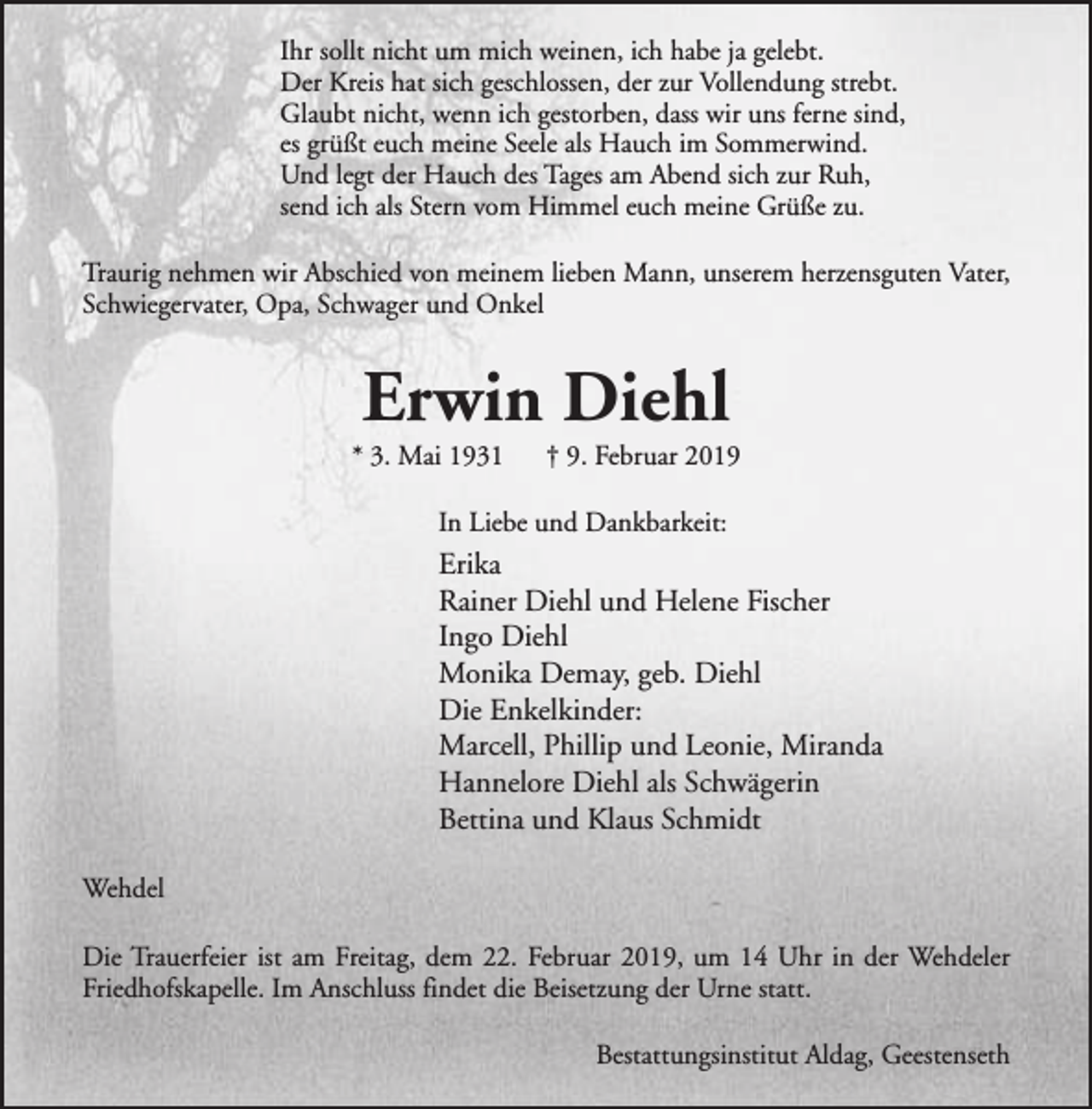 <p>Ihr sollt nicht um mich weinen, ich habe ja gelebt.<br />Der Kreis hat sich geschlossen, der zur Vollendung strebt.<br />Glaubt nicht, wenn ich gestorben, dass wir uns ferne sind,<br />es grüßt euch meine Seele als Hauch im Sommerwind.<br />Und legt der Hauch des Tages am Abend sich zur Ruh,<br />send ich als Stern vom Himmel euch meine Grüße zu.<br />Traurig nehmen wir Abschied von meinem lieben Mann, unserem herzensguten Vater,<br />Schwiegervater, Opa, Schwager und Onkel</p><p>Erwin Diehl</p><p>* 3. Mai 1931</p><p>† 9. Februar 2019</p><p>In Liebe und Dankbarkeit:</p><p>Erika<br />Rainer Diehl und Helene Fischer<br />Ingo Diehl<br />Monika Demay, geb. Diehl<br />Die Enkelkinder:<br />Marcell, Phillip und Leonie, Miranda<br />Hannelore Diehl als Schwägerin<br />Bettina und Klaus Schmidt<br />Wehdel<br />Die Trauerfeier ist am Freitag, dem 22. Februar 2019, um 14 Uhr in der Wehdeler<br />Friedhofskapelle. Im Anschluss findet die Beisetzung der Urne statt.<br />Bestattungsinstitut Aldag, Geestenseth</p>