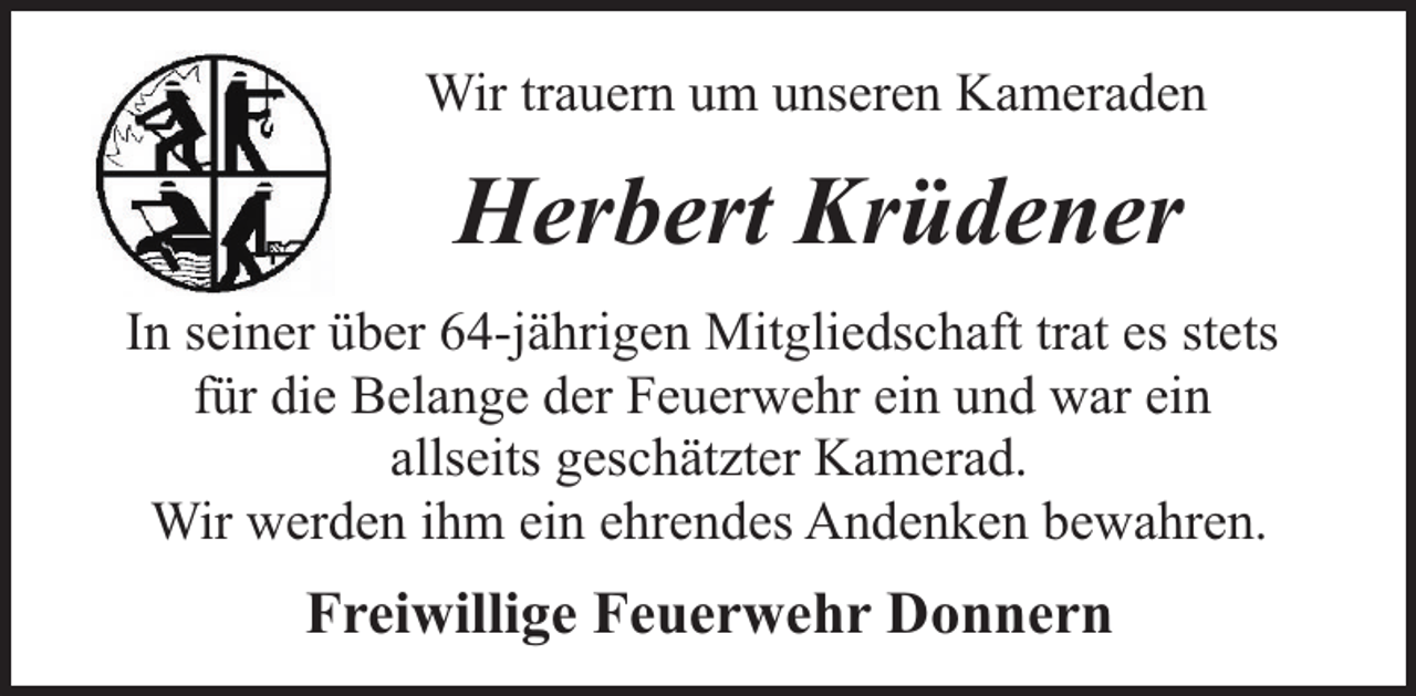 <p>Wir trauern um unseren Kameraden</p><p>Herbert Krüdener<br />In seiner über 64-jährigen Mitgliedschaft trat es stets<br />für die Belange der Feuerwehr ein und war ein<br />allseits geschätzter Kamerad.<br />Wir werden ihm ein ehrendes Andenken bewahren.</p><p>Freiwillige Feuerwehr Donnern</p>