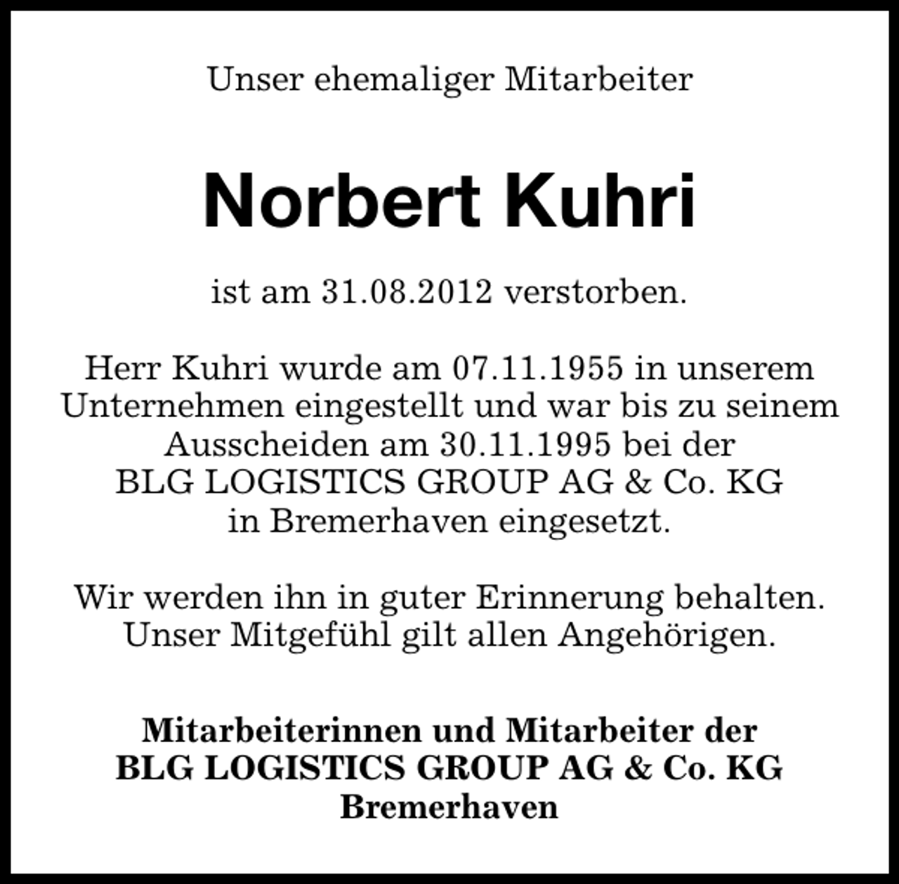 <p>Unser ehemaliger Mitarbeiter</p><p>Norbert Kuhri<br />ist am 31.08.2012 verstorben.<br />Herr Kuhri wurde am 07.11.1955 in unserem<br />Unternehmen eingestellt und war bis zu seinem<br />Ausscheiden am 30.11.1995 bei der<br />BLG LOGISTICS GROUP AG &amp; Co. KG<br />in Bremerhaven eingesetzt.<br />Wir werden ihn in guter Erinnerung behalten.<br />Unser Mitgefühl gilt allen Angehörigen.<br />Mitarbeiterinnen und Mitarbeiter der<br />BLG LOGISTICS GROUP AG &amp; Co. KG<br />Bremerhaven</p>
