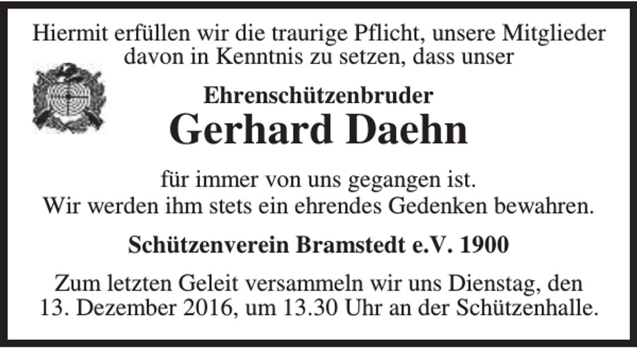 <p>Hiermit erfüllen wir die traurige Pflicht, unsere Mitglieder<br />davon in Kenntnis zu setzen, dass unser<br />Ehrenschützenbruder</p><p>Gerhard Daehn<br />für immer von uns gegangen ist.<br />Wir werden ihm stets ein ehrendes Gedenken bewahren.<br />Schützenverein Bramstedt e.V. 1900<br />Zum letzten Geleit versammeln wir uns Dienstag, den<br />13. Dezember 2016, um 13.30 Uhr an der Schützenhalle.</p>