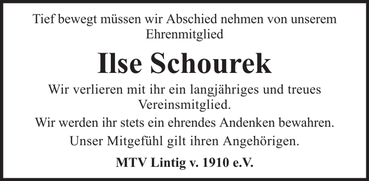 <p>Tief bewegt müssen wir Abschied nehmen von unserem<br />Ehrenmitglied</p><p>Ilse Schourek<br />Wir verlieren mit ihr ein langjähriges und treues<br />Vereinsmitglied.<br />Wir werden ihr stets ein ehrendes Andenken bewahren.<br />Unser Mitgefühl gilt ihren Angehörigen.<br />MTV Lintig v. 1910 e.V.</p>