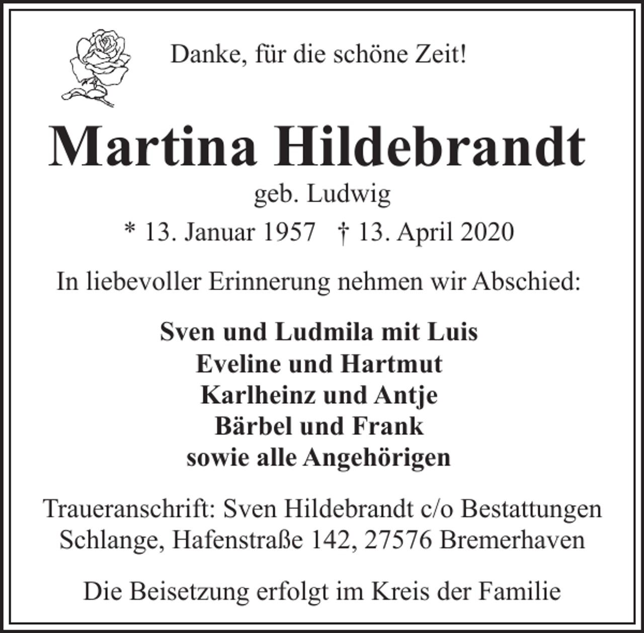 <p>Danke, für die schöne Zeit!</p>
<p>Martina Hildebrandt<br />geb. Ludwig<br />* 13. Januar 1957 † 13. April 2020</p>
<p>In liebevoller Erinnerung nehmen wir Abschied:<br />Sven und Ludmila mit Luis<br />Eveline und Hartmut<br />Karlheinz und Antje<br />Bärbel und Frank<br />sowie alle Angehörigen<br />Traueranschrift: Sven Hildebrandt c/o Bestattungen<br />Schlange, Hafenstraße 142, 27576 Bremerhaven<br />Die Beisetzung erfolgt im Kreis der Familie</p>