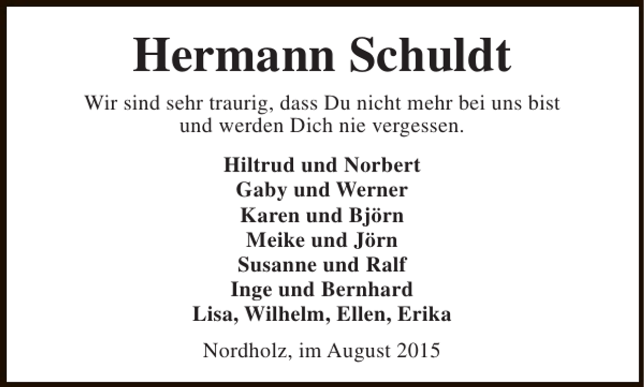 <p>Hermann Schuldt</p><p>Wir sind sehr traurig, dass Du nicht mehr bei uns bist<br />und werden Dich nie vergessen.<br />Hiltrud und Norbert<br />Gaby und Werner<br />Karen und Björn<br />Meike und Jörn<br />Susanne und Ralf<br />Inge und Bernhard<br />Lisa, Wilhelm, Ellen, Erika<br />Nordholz, im August 2015</p>