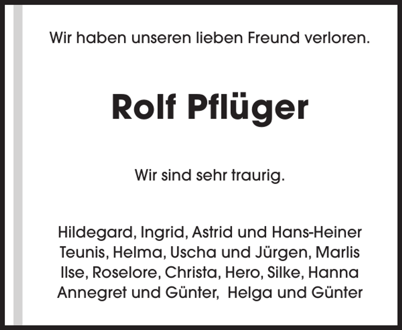 <p>Wir haben unseren lieben Freund verloren.</p><p>Rolf Pflüger<br />Wir sind sehr traurig.<br />Hildegard, Ingrid, Astrid und Hans-Heiner<br />Teunis, Helma, Uscha und Jürgen, Marlis<br />Ilse, Roselore, Christa, Hero, Silke, Hanna<br />Annegret und Günter, Helga und Günter</p>