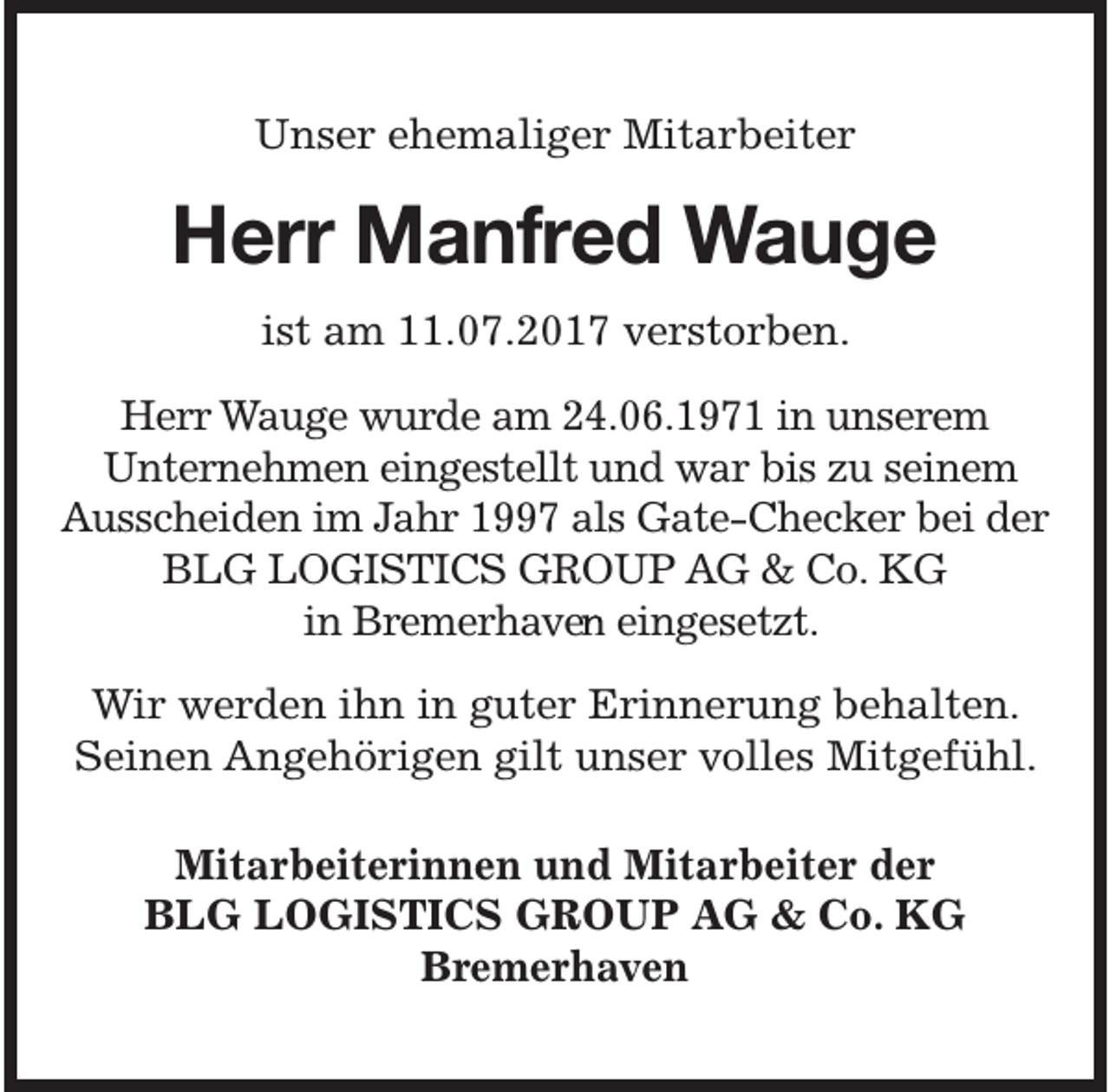 <p>Unser ehemaliger Mitarbeiter</p>
<p>Herr Manfred Wauge<br />ist am 11.07.2017 verstorben.</p>
<p>Herr Wauge wurde am 24.06.1971 in unserem<br />Unternehmen eingestellt und war bis zu seinem<br />Ausscheiden im Jahr 1997 als Gate-Checker bei der<br />BLG LOGISTICS GROUP AG &amp; Co. KG<br />in Bremerhaven<br />e eingesetzt.<br />Wir werden ihn in guter Erinnerung behalten.<br />Seinen Angehörigen gilt unser volles Mitgefühl.<br />Mitarbeiterinnen und Mitarbeiter der<br />BLG LOGISTICS GROUP AG &amp; Co. KG<br />Bremerhaven</p>