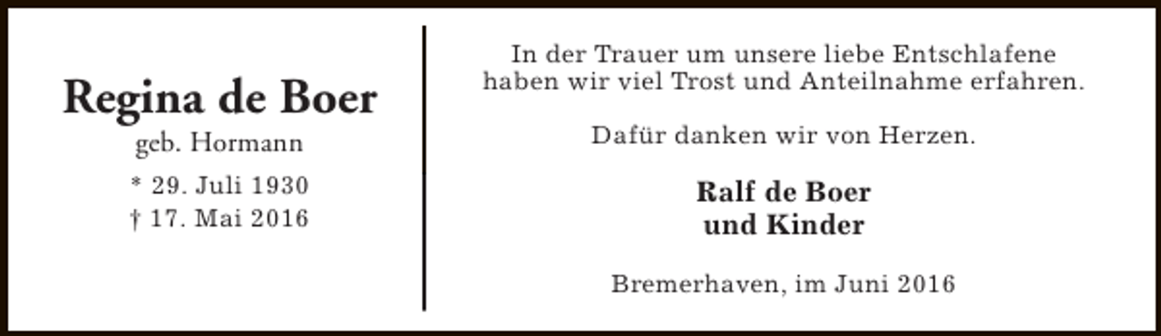 <p>Regina de Boer</p><p>In der Trauer um unsere liebe Entschlafene<br />haben wir viel Trost und Anteilnahme erfahren.</p><p>geb. Hormann</p><p>Dafür danken wir von Herzen.</p><p>* 29. Juli 1930<br />† 17. Mai 2016</p><p>Ralf de Boer<br />und Kinder<br />Bremerhaven, im Juni 2016</p>