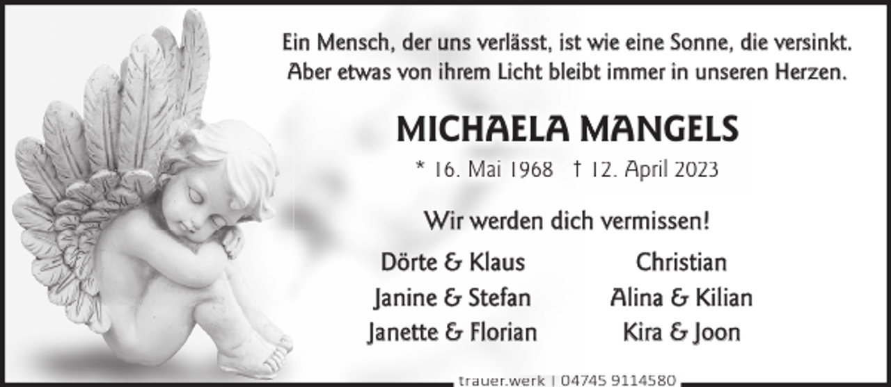 <p>Ein Mensch, der uns verlässt, ist wie eine Sonne, die versinkt.<br />Aber etwas von ihrem Licht bleibt immer in unseren Herzen.</p><p>MICHAELA MANGELS<br />* 16. Mai 1968 † 12. April 2023</p><p>Wir werden dich vermissen!<br />Dörte &amp; Klaus<br />Janine &amp; Stefan<br />Janette &amp; Florian</p><p>Christian<br />Alina &amp; Kilian<br />Kira &amp; Joon</p><p>trauer.werk | 04745 9114580</p>