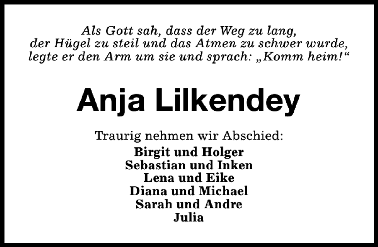 <p>Als Gott sah, dass der Weg zu lang,<br />der Hügel zu steil und das Atmen zu schwer wurde,<br />legte er den Arm um sie und sprach: „Komm heim!“</p><p>Anja Lilkendey<br />Traurig nehmen wir Abschied:<br />Birgit und Holger<br />Sebastian und Inken<br />Lena und Eike<br />Diana und Michael<br />Sarah und Andre<br />Julia</p>