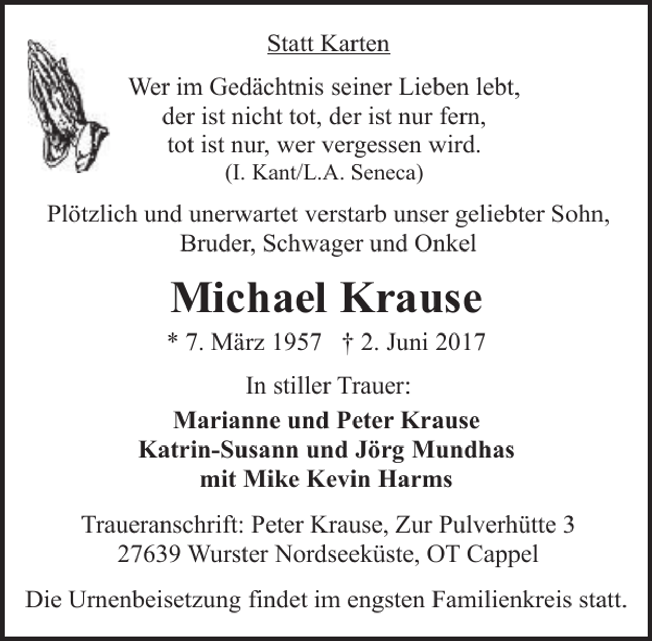<p>Statt Karten<br />Wer im Gedächtnis seiner Lieben lebt,<br />der ist nicht tot, der ist nur fern,<br />tot ist nur, wer vergessen wird.<br />(I. Kant/L.A. Seneca)</p>
<p>Plötzlich und unerwartet verstarb unser geliebter Sohn,<br />Bruder, Schwager und Onkel</p>
<p>Michael Krause</p>
<p>* 7. März 1957 † 2. Juni 2017<br />In stiller Trauer:<br />Marianne und Peter Krause<br />Katrin-Susann und Jörg Mundhas<br />mit Mike Kevin Harms<br />Traueranschrift: Peter Krause, Zur Pulverhütte 3<br />27639 Wurster Nordseeküste, OT Cappel<br />Die Urnenbeisetzung findet im engsten Familienkreis statt.</p>