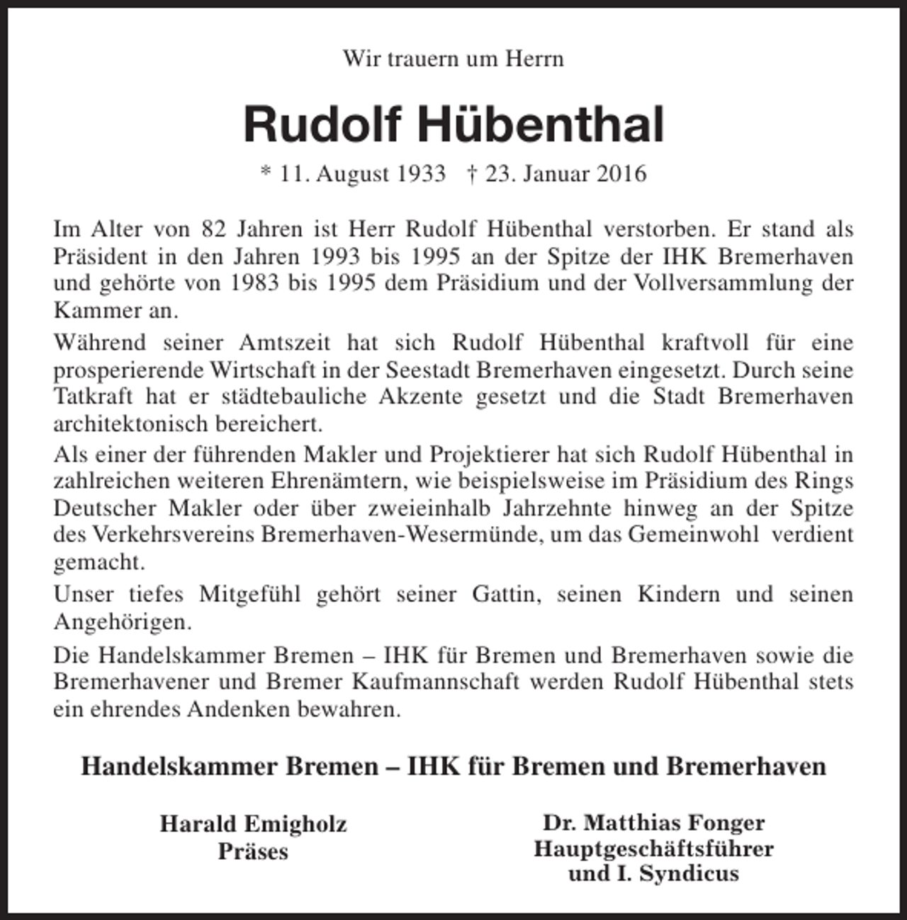 <p>Wir trauern um Herrn</p><p>Rudolf Hübenthal<br />* 11. August 1933 † 23. Januar 2016</p><p>Im Alter von 82 Jahren ist Herr Rudolf Hübenthal verstorben. Er stand als<br />Präsident in den Jahren 1993 bis 1995 an der Spitze der IHK Bremerhaven<br />und gehörte von 1983 bis 1995 dem Präsidium und der Vollversammlung der<br />Kammer an.<br />Während seiner Amtszeit hat sich Rudolf Hübenthal kraftvoll für eine<br />prosperierende Wirtschaft in der Seestadt Bremerhaven eingesetzt. Durch seine<br />Tatkraft hat er städtebauliche Akzente gesetzt und die Stadt Bremerhaven<br />architektonisch bereichert.<br />Als einer der führenden Makler und Projektierer hat sich Rudolf Hübenthal in<br />zahlreichen weiteren Ehrenämtern, wie beispielsweise im Präsidium des Rings<br />Deutscher Makler oder über zweieinhalb Jahrzehnte hinweg an der Spitze<br />des Verkehrsvereins Bremerhaven-Wesermünde, um das Gemeinwohl verdient<br />gemacht.<br />Unser tiefes Mitgefühl gehört seiner Gattin, seinen Kindern und seinen<br />Angehörigen.<br />Die Handelskammer Bremen – IHK für Bremen und Bremerhaven sowie die<br />Bremerhavener und Bremer Kaufmannschaft werden Rudolf Hübenthal stets<br />ein ehrendes Andenken bewahren.</p><p>Handelskammer Bremen – IHK für Bremen und Bremerhaven<br />Harald Emigholz<br />Präses</p><p>Dr. Matthias Fonger<br />Hauptgeschäftsführer<br />und I. Syndicus</p>