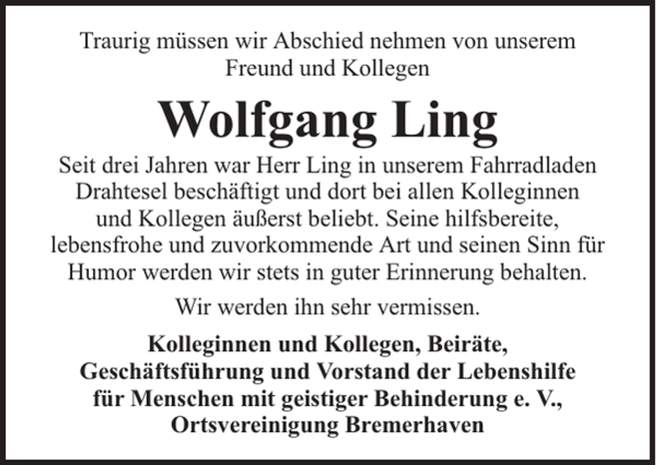 <p>Traurig müssen wir Abschied nehmen von unserem<br />Freund und Kollegen</p><p>Wolfgang Ling</p><p>Seit drei Jahren war Herr Ling in unserem Fahrradladen<br />Drahtesel beschäftigt und dort bei allen Kolleginnen<br />und Kollegen äußerst beliebt. Seine hilfsbereite,<br />lebensfrohe und zuvorkommende Art und seinen Sinn für<br />Humor werden wir stets in guter Erinnerung behalten.<br />Wir werden ihn sehr vermissen.<br />Kolleginnen und Kollegen, Beiräte,<br />Geschäftsführung und Vorstand der Lebenshilfe<br />für Menschen mit geistiger Behinderung e. V.,<br />Ortsvereinigung Bremerhaven</p>