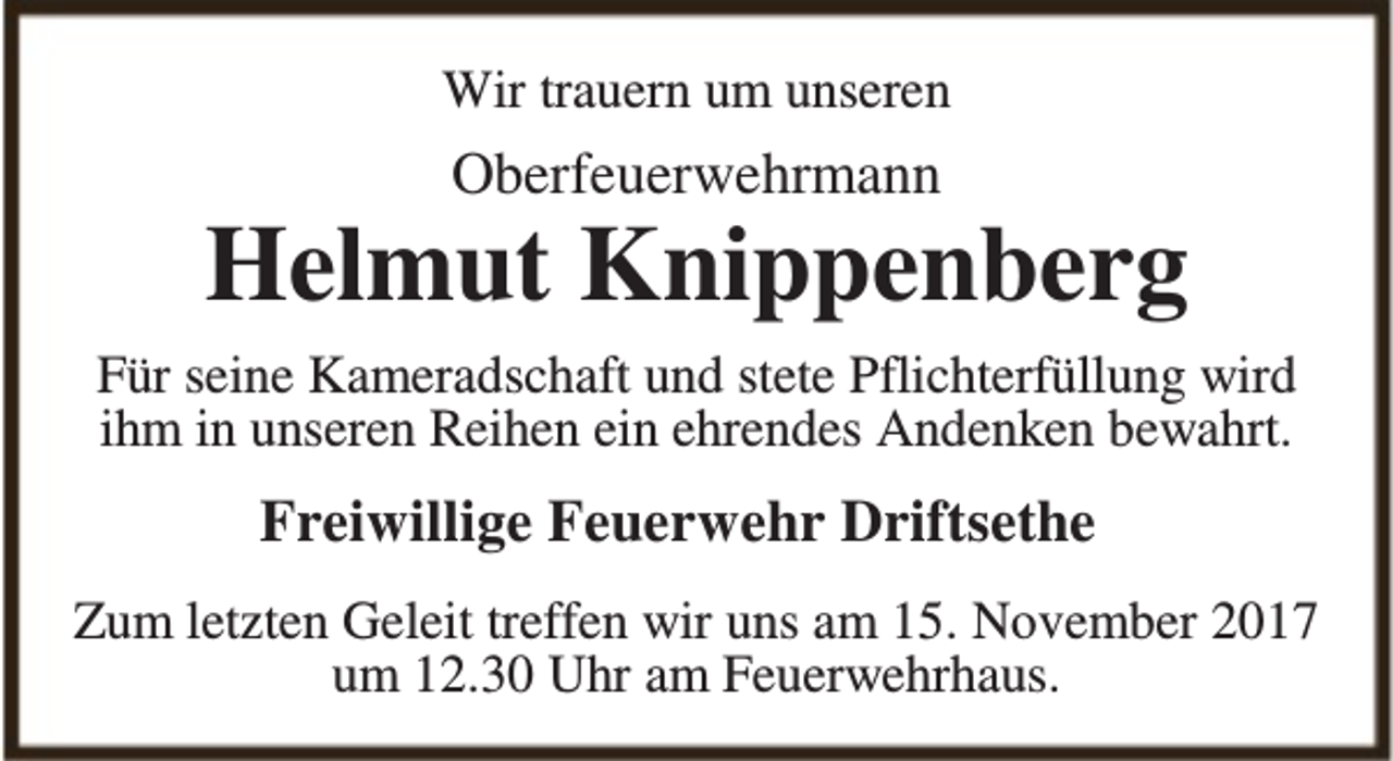 <p>Wir trauern um unseren</p><p>Oberfeuerwehrmann</p><p>Helmut Knippenberg<br />Für seine Kameradschaft und stete Pflichterfüllung wird<br />ihm in unseren Reihen ein ehrendes Andenken bewahrt.</p><p>Freiwillige Feuerwehr Driftsethe<br />Zum letzten Geleit treffen wir uns am 15. November 2017<br />um 12.30 Uhr am Feuerwehrhaus.</p>