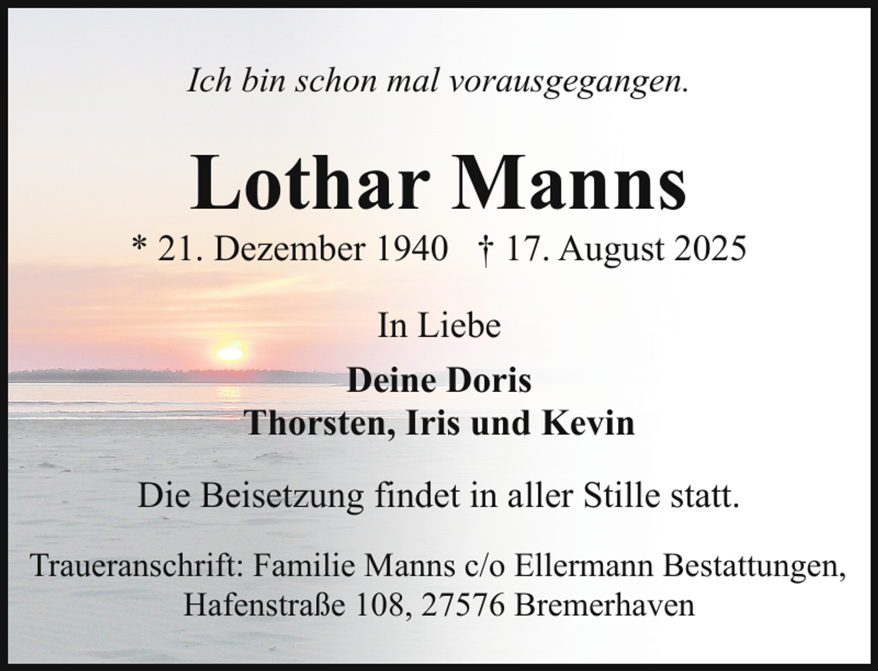 <p>Ich bin schon mal vorausgegangen.</p><p>Lothar Manns</p><p>* 21. Dezember 1940 † 17. August 2025<br />In Liebe<br />Deine Doris<br />Thorsten, Iris und Kevin<br />Die Beisetzung findet in aller Stille statt.<br />Traueranschrift: Familie Manns c/o Ellermann Bestattungen,<br />Hafenstraße 108, 27576 Bremerhaven</p>