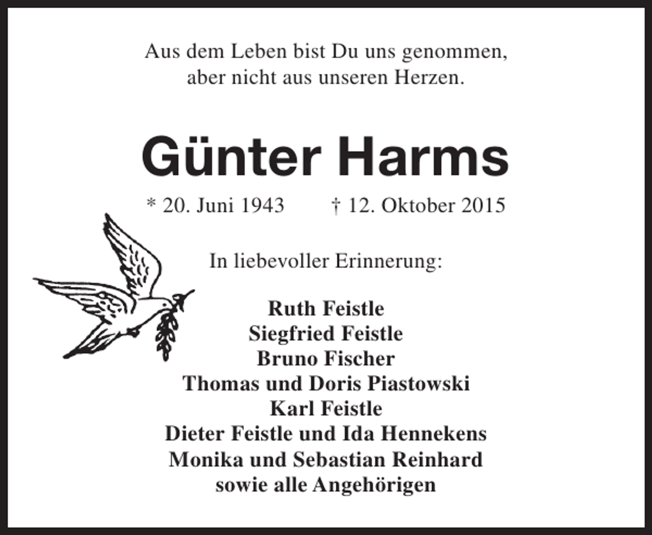 <p>Aus dem Leben bist Du uns genommen,<br />aber nicht aus unseren Herzen.</p><p>Günter Harms<br />* 20. Juni 1943</p><p>† 12. Oktober 2015</p><p>In liebevoller Erinnerung:<br />Ruth Feistle<br />Siegfried Feistle<br />Bruno Fischer<br />Thomas und Doris Piastowski<br />Karl Feistle<br />Dieter Feistle und Ida Hennekens<br />Monika und Sebastian Reinhard<br />sowie alle Angehörigen</p>