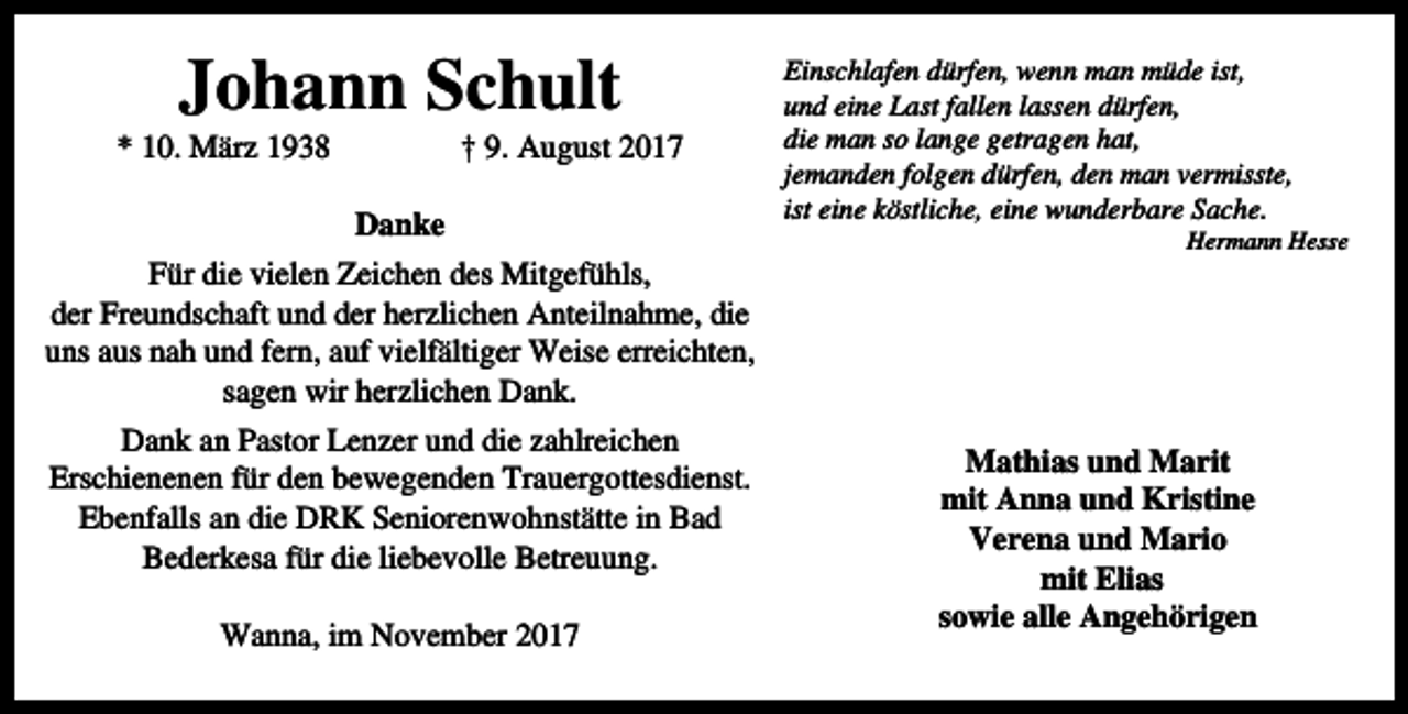 <p>Johann Schult</p><p>* 10. März 1938</p><p>† 9. August 2017</p><p>Danke<br />Für die vielen Zeichen des Mitgefühls,<br />der Freundschaft und der herzlichen Anteilnahme, die<br />uns aus nah und fern, auf vielfältiger Weise erreichten,<br />sagen wir herzlichen Dank.<br />Dank an Pastor Lenzer und die zahlreichen<br />Erschienenen für den bewegenden Trauergottesdienst.<br />Ebenfalls an die DRK Seniorenwohnstätte in Bad<br />Bederkesa für die liebevolle Betreuung.<br />Wanna, im November 2017</p><p>Einschlafen dürfen, wenn man müde ist,<br />und eine Last fallen lassen dürfen,<br />die man so lange getragen hat,<br />jemanden folgen dürfen, den man vermisste,<br />ist eine köstliche, eine wunderbare Sache.</p><p>Hermann Hesse</p><p>Mathias und Marit<br />mit Anna und Kristine<br />Verena und Mario<br />mit Elias<br />sowie alle Angehörigen</p>