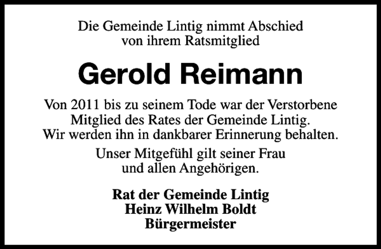 <p>Die Gemeinde Lintig nimmt Abschied<br />von ihrem Ratsmitglied</p><p>Gerold Reimann<br />Von 2011 bis zu seinem Tode war der Verstorbene<br />Mitglied des Rates der Gemeinde Lintig.<br />Wir werden ihn in dankbarer Erinnerung behalten.<br />Unser Mitgefühl gilt seiner Frau<br />und allen Angehörigen.<br />Rat der Gemeinde Lintig<br />Heinz Wilhelm Boldt<br />Bürgermeister</p>