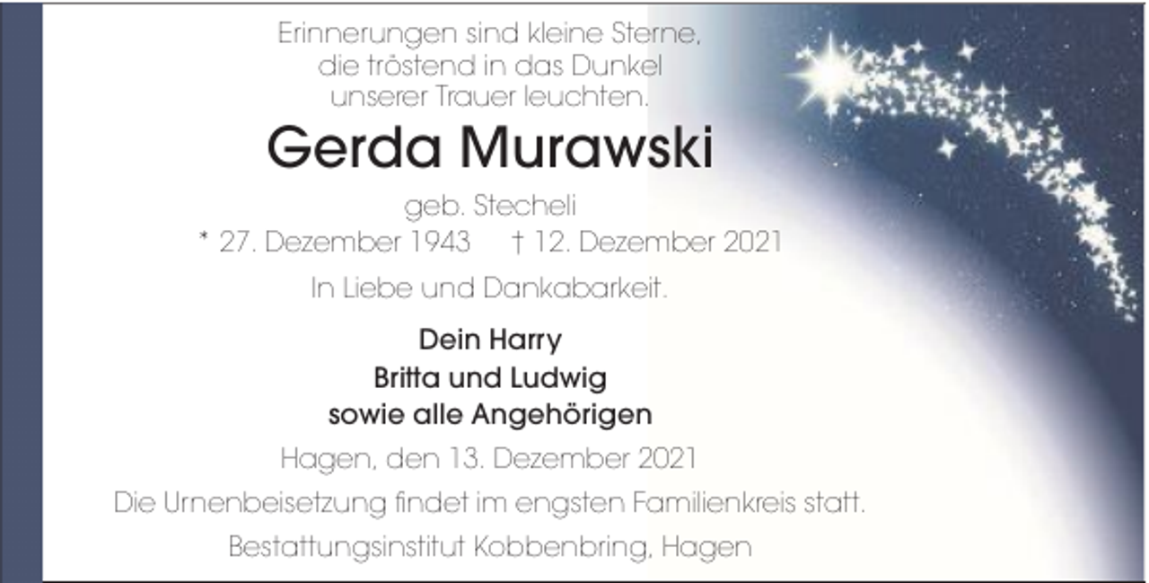 <p>Erinnerungen sind kleine Sterne,<br />die tröstend in das Dunkel<br />unserer Trauer leuchten.</p><p>Gerda Murawski<br />geb. Stecheli<br />* 27. Dezember 1943 † 12. Dezember 2021<br />In Liebe und Dankabarkeit.<br />Dein Harry<br />Britta und Ludwig<br />sowie alle Angehörigen<br />Hagen, den 13. Dezember 2021<br />Die Urnenbeisetzung findet im engsten Familienkreis statt.<br />Bestattungsinstitut Kobbenbring, Hagen</p>