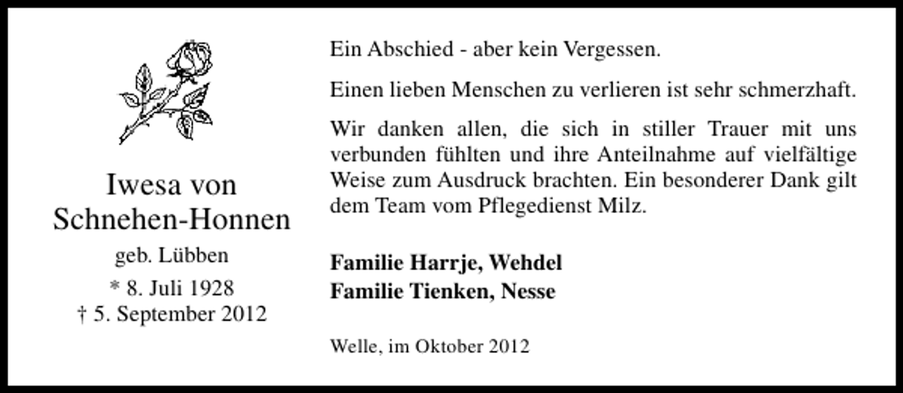 <p>Ein Abschied - aber kein Vergessen.<br />Einen lieben Menschen zu verlieren ist sehr schmerzhaft.</p><p>Iwesa von<br />Schnehen-Honnen<br />geb. Lübben<br />* 8. Juli 1928<br />† 5. September 2012</p><p>Wir danken allen, die sich in stiller Trauer mit uns<br />verbunden fühlten und ihre Anteilnahme auf vielfältige<br />Weise zum Ausdruck brachten. Ein besonderer Dank gilt<br />dem Team vom Pflegedienst Milz.<br />Familie Harrje, Wehdel<br />Familie Tienken, Nesse<br />Welle, im Oktober 2012</p>