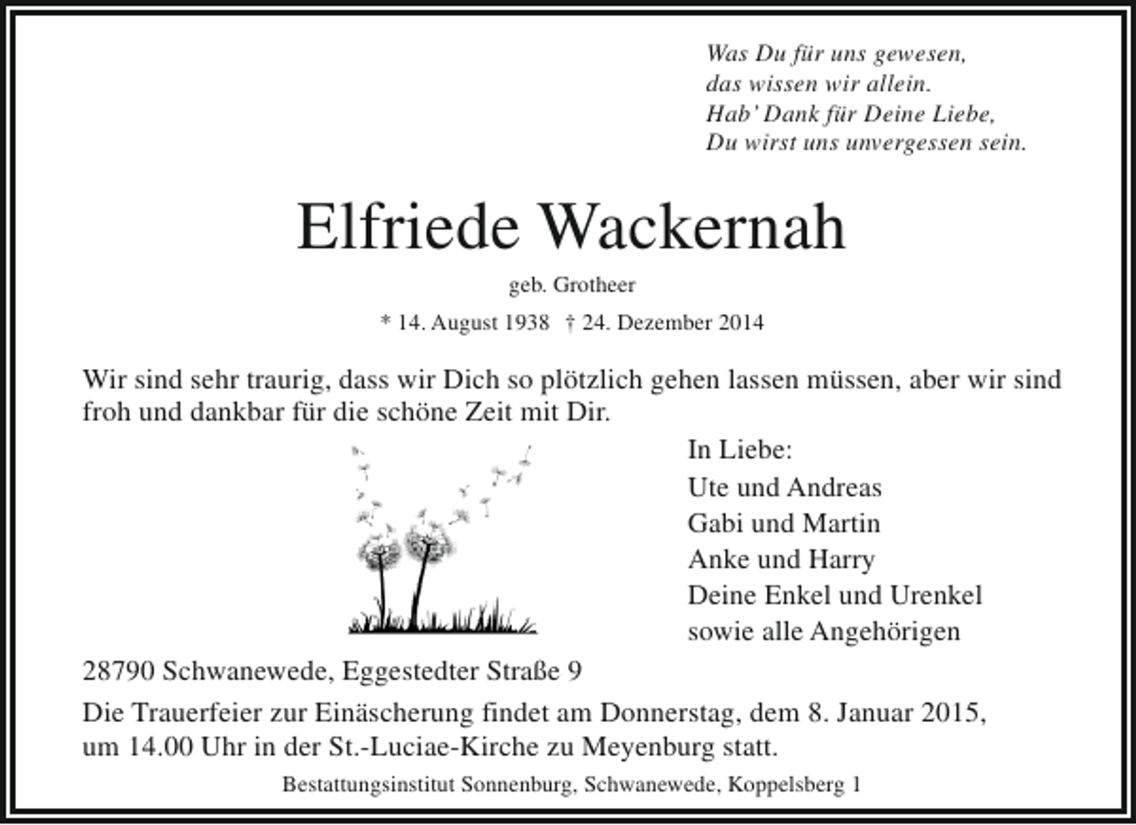 <p>Was Du für uns gewesen,<br />das wissen wir allein.<br />Hab’ Dank für Deine Liebe,<br />Du wirst uns unvergessen sein.</p><p>Elfriede Wackernah<br />geb. Grotheer</p><p>* 14. August 1938 † 24. Dezember 2014</p><p>Wir sind sehr traurig, dass wir Dich so plötzlich gehen lassen müssen, aber wir sind<br />froh und dankbar für die schöne Zeit mit Dir.<br />In Liebe:<br />Ute und Andreas<br />Gabi und Martin<br />Anke und Harry<br />Deine Enkel und Urenkel<br />sowie alle Angehörigen<br />28790 Schwanewede, Eggestedter Straße 9<br />Die Trauerfeier zur Einäscherung findet am Donnerstag, dem 8. Januar 2015,<br />um 14.00 Uhr in der St.-Luciae-Kirche zu Meyenburg statt.<br />Bestattungsinstitut Sonnenburg, Schwanewede, Koppelsberg 1</p>