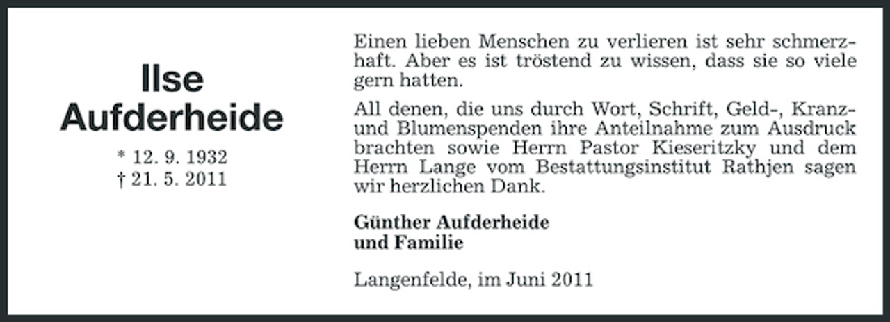 <p>Ilse Aufderheide<br />* 12. 9. 1932 † 21. 5. 2011</p><p>Einen lieben Menschen zu verlieren ist sehr schmerzhaft. Aber es ist tröstend zu wissen, dass sie so viele gern hatten. All denen, die uns durch Wort, Schrift, Geld-, Kranzund Blumenspenden ihre Anteilnahme zum Ausdruck brachten sowie Herrn Pastor Kieseritzky und dem Herrn Lange vom Bestattungsinstitut Rathjen sagen wir herzlichen Dank. Günther Aufderheide und Familie Langenfelde, im Juni 2011</p>