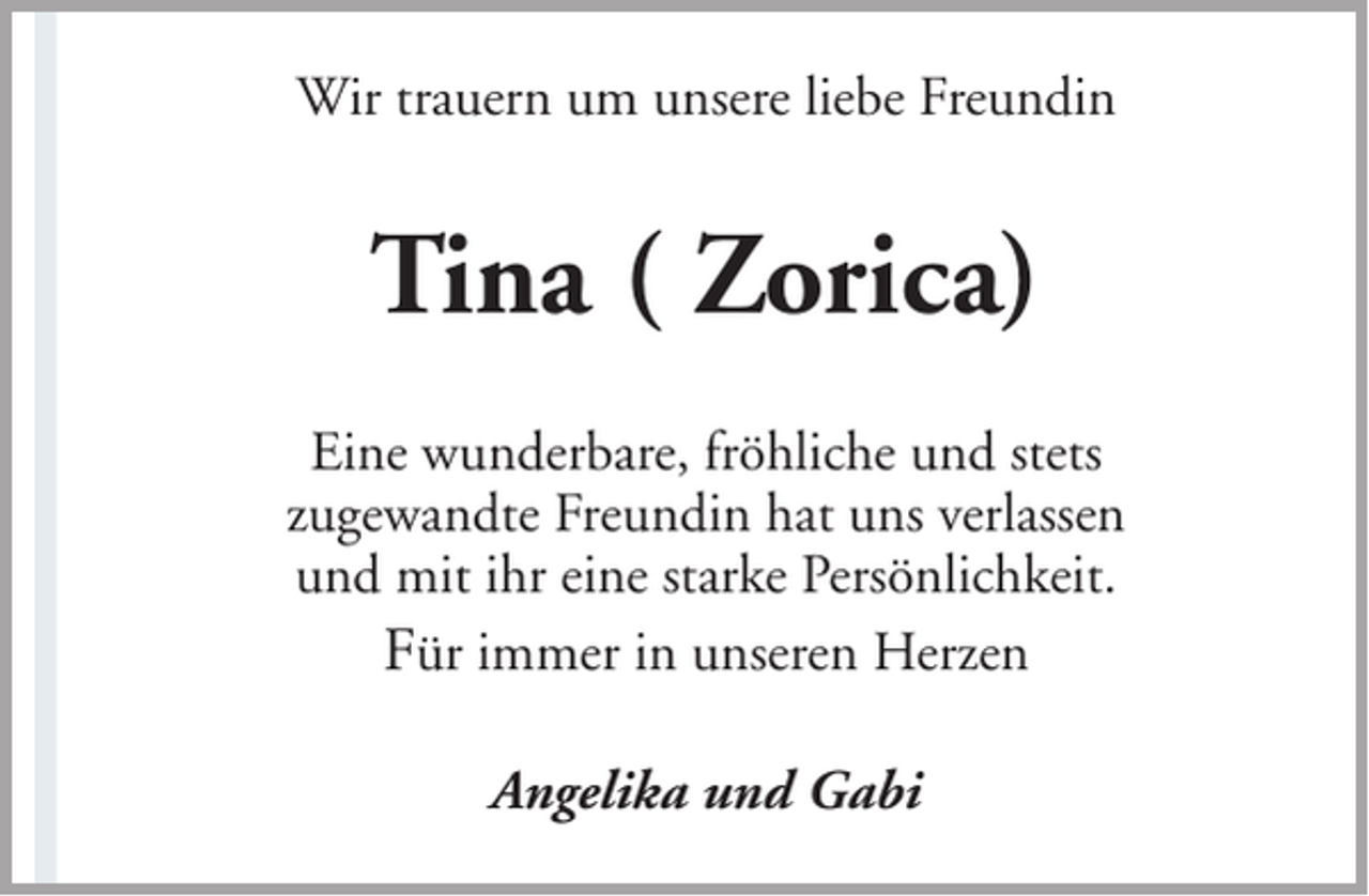 <p>Wir trauern um unsere liebe Freundin</p><p>Tina ( Zorica)<br />Eine wunderbare, fröhliche und stets<br />zugewandte Freundin hat uns verlassen<br />und mit ihr eine starke Persönlichkeit.<br />Für immer in unseren Herzen<br />Angelika und Gabi</p>